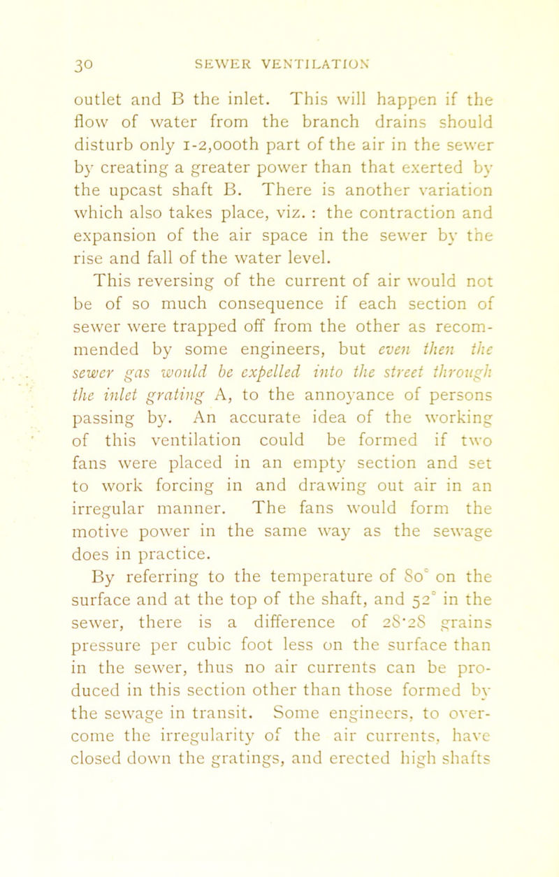 outlet and B the inlet. This will happen if the flow of water from the branch drains should disturb only i-2,oooth part of the air in the sewer by creating a greater power than that exerted by the upcast shaft B. There is another variation which also takes place, viz. : the contraction and expansion of the air space in the sewer by the rise and fall of the water level. This reversing of the current of air would not be of so much consequence if each section of sewer were trapped off from the other as recom- mended by some engineers, but even then the sewer gas would be expelled into the street through the inlet grating A, to the annoyance of persons passing by. An accurate idea of the working of this ventilation could be formed if two fans were placed in an empty section and set to work forcing in and drawing out air in an irregular manner. The fans would form the motive power in the same way as the sewage does in practice. By referring to the temperature of 8oc on the surface and at the top of the shaft, and 52° in the sewer, there is a difference of 2S'2S grains pressure per cubic foot less on the surface than in the sewer, thus no air currents can be pro- duced in this section other than those formed by the sewage in transit. Some engineers, to over- come the irregularity of the air currents, have closed down the gratings, and erected high shafts