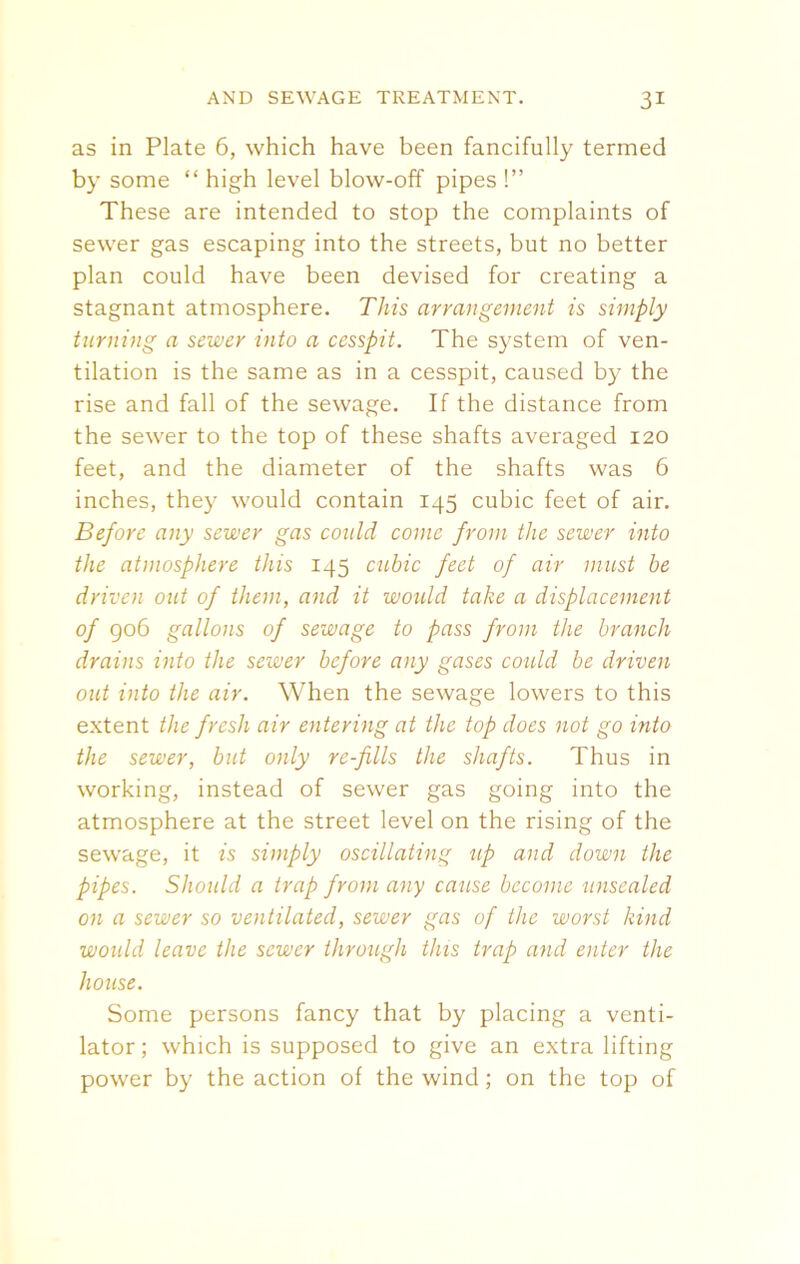 as in Plate 6, which have been fancifully termed by some “ high level blow-off pipes !” These are intended to stop the complaints of sewer gas escaping into the streets, but no better plan could have been devised for creating a stagnant atmosphere. This arrangement is simply turning a sewer into a cesspit. The system of ven- tilation is the same as in a cesspit, caused by the rise and fall of the sewage. If the distance from the sewer to the top of these shafts averaged 120 feet, and the diameter of the shafts was 6 inches, they would contain 145 cubic feet of air. Before any sewer gas could conic from the sewer into the atmosphere this 145 cubic feet of air must be driven out of them, and it would take a displacement of 906 gallons of sewage to pass from the branch drains into the sewer before any gases could be driven out into the air. When the sewage lowers to this extent the fresh air entering at the top does not go into the sewer, but only re-fills the shafts. Thus in working, instead of sewer gas going into the atmosphere at the street level on the rising of the sewage, it is simply oscillating up and down the pipes. Should a trap from any cause become unsealed on a sewer so ventilated, sewer gas of the worst kind would leave the sewer through this trap and enter the house. Some persons fancy that by placing a venti- lator; which is supposed to give an extra lifting power by the action of the wind ; on the top of