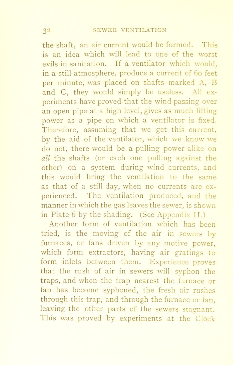 the shaft, an air current would be formed. This is an idea which will lead to one of the worst evils in sanitation. If a ventilator which would, in a still atmosphere, produce a current of 60 feet per minute, was placed on shafts marked A, B and C, they would simply be useless. All ex- periments have proved that the wind passing- over an open pipe at a high level, gives as much lifting power as a pipe on which a ventilator is fixed. Therefore, assuming that we get this current, by the aid of the ventilator, which we know we do not, there would be a pulling power alike on all the shafts (or each one pulling against the other) on a system during wind currents, and this would bring the ventilation to the same as that of a still day, when no currents are ex- perienced. The ventilation produced, and the manner in which the gas leaves the sewer, is shown in Plate 6 by the shading. (See Appendix II.) Another form of ventilation which has been tried, is the moving of the air in sewers by furnaces, or fans driven by any motive power, which form extractors, having air gratings to form inlets between them. Experience proves that the rush of air in sewers will syphon the traps, and when the trap nearest the furnace or fan has become syphoned, the fresh air rushes through this trap, and through the furnace or fan, leaving the other parts of the sewers stagnant. This was proved by experiments at the Clock