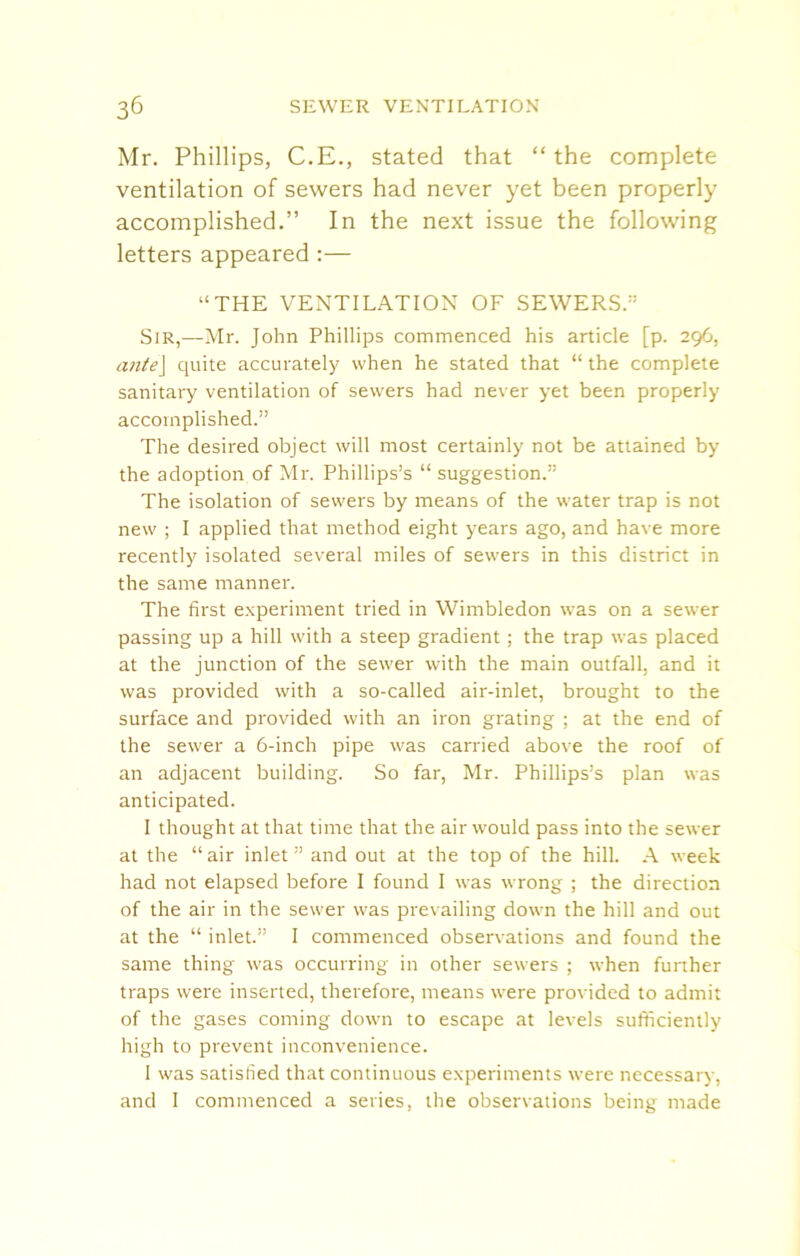 Mr. Phillips, C.E., stated that “the complete ventilation of sewers had never yet been properly accomplished.” In the next issue the following letters appeared :— “THE VENTILATION OF SEWERS.” Sir,—Mr. John Phillips commenced his article [p. 296, ante] quite accurately when he stated that “ the complete sanitary ventilation of sewers had never yet been properly accomplished.” The desired object will most certainly not be attained by the adoption of Mr. Phillips’s “ suggestion.” The isolation of sewers by means of the water trap is not new ; I applied that method eight years ago, and have more recently isolated several miles of sewers in this district in the same manner. The first experiment tried in Wimbledon was on a sewer passing up a hill with a steep gradient; the trap was placed at the junction of the sewer with the main outfall, and it was provided with a so-called air-inlet, brought to the surface and provided with an iron grating ; at the end of the sewer a 6-inch pipe was carried above the roof of an adjacent building. So far, Mr. Phillips’s plan was anticipated. I thought at that time that the air would pass into the sewer at the “air inlet” and out at the top of the hill. A week had not elapsed before I found I was wrong ; the direction of the air in the sewer was prevailing down the hill and out at the “ inlet.” I commenced observations and found the same thing was occurring in other sewers ; when further traps were inserted, therefore, means were provided to admit of the gases coming down to escape at levels sufficiently high to prevent inconvenience. I was satisfied that continuous experiments were necessary, and I commenced a series, the observations being made