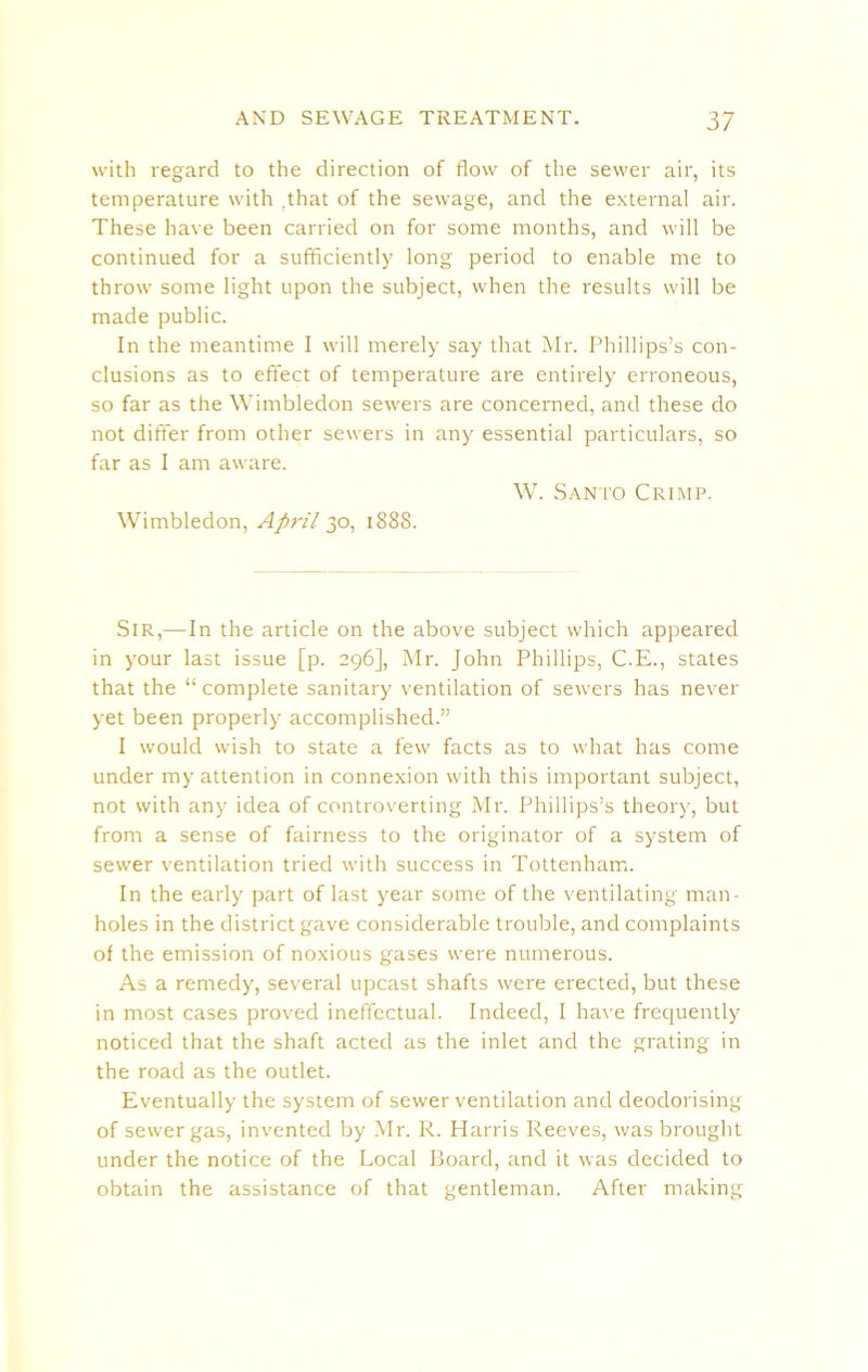 with regard to the direction of flow of the sewer air, its temperature with .that of the sewage, and the external air. These have been carried on for some months, and will be continued for a sufficiently long period to enable me to throw some light upon the subject, when the results will be made public. In the meantime I will merely say that Mr. Phillips’s con- clusions as to effect of temperature are entirely erroneous, so far as the Wimbledon sewers are concerned, and these do not differ from other sewers in any essential particulars, so far as I am aware. W. Santo Crimp. Wimbledon, April 30, 1888. Sir,—In the article on the above subject which appeared in your last issue [p. 296], Mr. John Phillips, C.E., states that the “complete sanitary ventilation of servers has never yet been properly accomplished.” I would wish to state a few facts as to what has come under my attention in connexion with this important subject, not with any idea of controverting Mr. Phillips’s theory, but from a sense of fairness to the originator of a system of sewer ventilation tried with success in Tottenham. In the early part of last year some of the ventilating man- holes in the district gave considerable trouble, and complaints of the emission of noxious gases were numerous. As a remedy, several upcast shafts were erected, but these in most cases proved ineffectual. Indeed, I have frequently noticed that the shaft acted as the inlet and the grating in the road as the outlet. Eventually the system of sewer ventilation and deodorising of sewer gas, invented by Mr. R. Plarris Reeves, was brought under the notice of the Local Board, and it was decided to obtain the assistance of that gentleman. After making