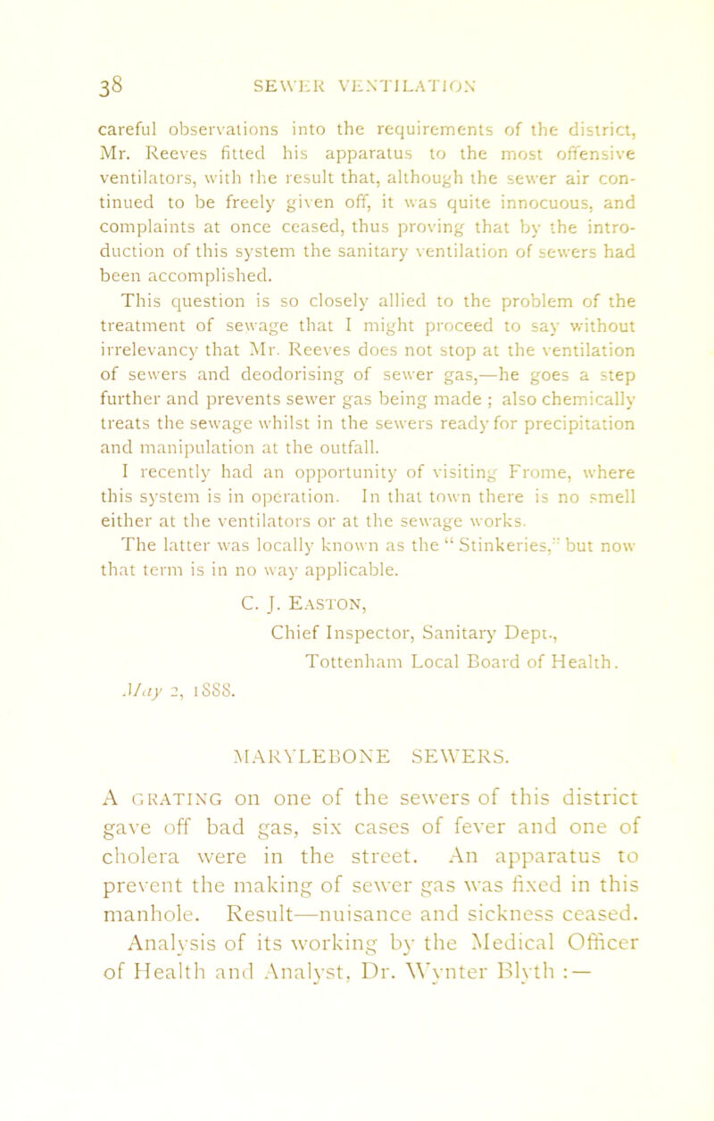 careful observations into the requirements of the district, Mr. Reeves fitted his apparatus to the most offensive ventilators, with the result that, although the sewer air con- tinued to be freely given off, it was quite innocuous, and complaints at once ceased, thus proving that by the intro- duction of this system the sanitary ventilation of sewers had been accomplished. This question is so closely allied to the problem of the treatment of sewage that I might proceed to say without irrelevancy that Mr. Reeves does not stop at the ventilation of sewers and deodorising of sewer gas,—he goes a step further and prevents sewer gas being made ; also chemically treats the sewage whilst in the sewers ready for precipitation and manipulation at the outfall. I recently had an opportunity of visiting Frome, where this system is in operation. In that town there is no smell either at the ventilators or at the sewage works. The latter was locally known as the “ StinkeriesL but now that term is in no way applicable. C. J. Easton, Chief Inspector, Sanitary Dept., Tottenham Local Board of Health. May 2, 1888. MARYLEBONE SEWERS. A GRATING on one of the sewers of this district gave off bad gas, six cases of fever and one of cholera were in the street. An apparatus to prevent the making of sewer gas was fixed in this manhole. Result—nuisance and sickness ceased. Analysis of its working by the Medical Officer of Health and Analyst, Dr. Wynter Blyth : —