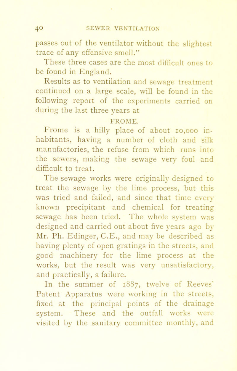 passes out of the ventilator without the slightest trace of any offensive smell.” These three cases are the most difficult ones to be found in England. Results as to ventilation and sewage treatment continued on a large scale, will be found in the following report of the experiments carried on during the last three years at FROME. Frome is a hilly place of about 10,000 in- habitants, having a number of cloth and silk manufactories, the refuse from which runs into the sewers, making the sewage very foul and difficult to treat. The sewage works were originally designed to treat the sewage by the lime process, but this was tried and failed, and since that time even- known precipitant and chemical for treating sewage has been tried. The whole system was designed and carried out about five years ago by Mr. Ph. Edinger, C.E., and may be described as having plenty of open gratings in the streets, and good machinery for the lime process at the works, but the result was very unsatisfactory, and practically, a failure. In the summer of 1S87, twelve of Reeves' Patent Apparatus were working in the streets, fixed at the principal points of the drainage system. These and the outfall works were visited by the sanitary committee monthly, and