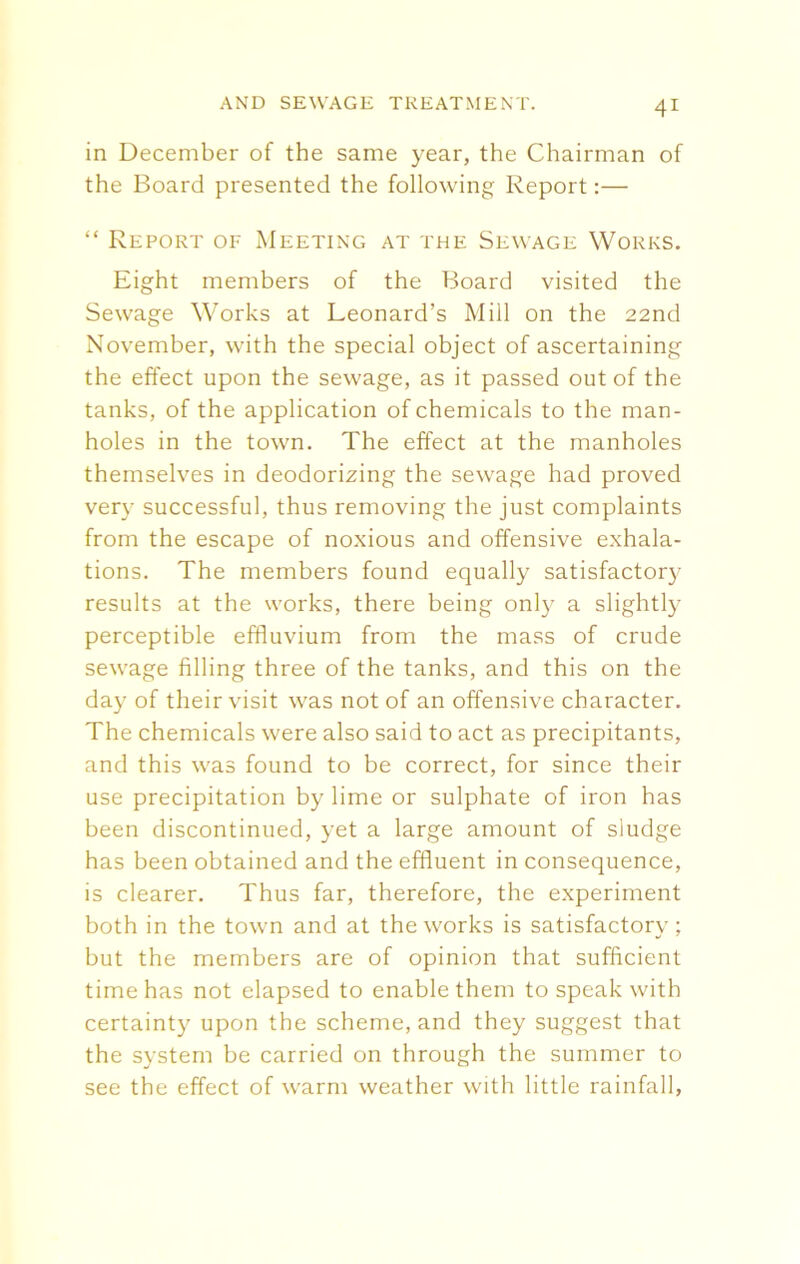 in December of the same year, the Chairman of the Board presented the following Report:— “ Report of Meeting at the Sewage Works. Eight members of the Board visited the Sewage Works at Leonard’s Mill on the 22nd November, with the special object of ascertaining the effect upon the sewage, as it passed out of the tanks, of the application of chemicals to the man- holes in the town. The effect at the manholes themselves in deodorizing the sewage had proved very successful, thus removing the just complaints from the escape of noxious and offensive exhala- tions. The members found equally satisfactory results at the works, there being only a slightly perceptible effluvium from the mass of crude sewage filling three of the tanks, and this on the day of their visit was not of an offensive character. The chemicals were also said to act as precipitants, and this was found to be correct, for since their use precipitation by lime or sulphate of iron has been discontinued, yet a large amount of sludge has been obtained and the effluent in consequence, is clearer. Thus far, therefore, the experiment both in the town and at the works is satisfactory; but the members are of opinion that sufficient time has not elapsed to enable them to speak with certainty upon the scheme, and they suggest that the system be carried on through the summer to see the effect of warm weather with little rainfall,