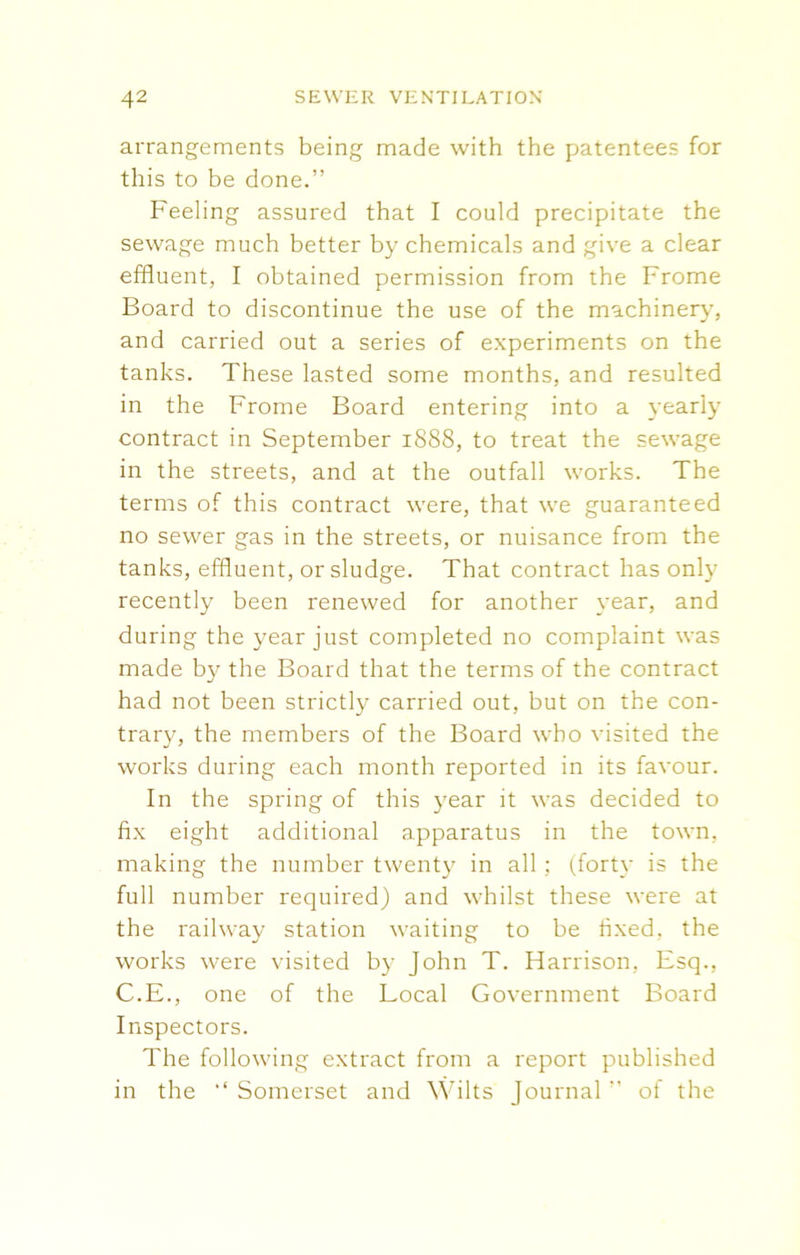arrangements being made with the patentees for this to be done.” Feeling assured that I could precipitate the sewage much better by chemicals and give a clear effluent, I obtained permission from the Frome Board to discontinue the use of the machinery, and carried out a series of experiments on the tanks. These lasted some months, and resulted in the Frome Board entering into a yearly contract in September 1888, to treat the sewage in the streets, and at the outfall works. The terms of this contract were, that we guaranteed no sewer gas in the streets, or nuisance from the tanks, effluent, or sludge. That contract has only recently been renewed for another year, and during the year just completed no complaint was made by the Board that the terms of the contract had not been strictly carried out, but on the con- trary, the members of the Board who visited the works during each month reported in its favour. In the spring of this year it was decided to fix eight additional apparatus in the town, making the number twenty in all ; (forty is the full number required) and whilst these were at the railway station waiting to be fixed, the works were visited by John T. Harrison, Esq., C.E., one of the Local Government Board Inspectors. The following extract from a report published in the “ Somerset and Wilts Journal ” of the
