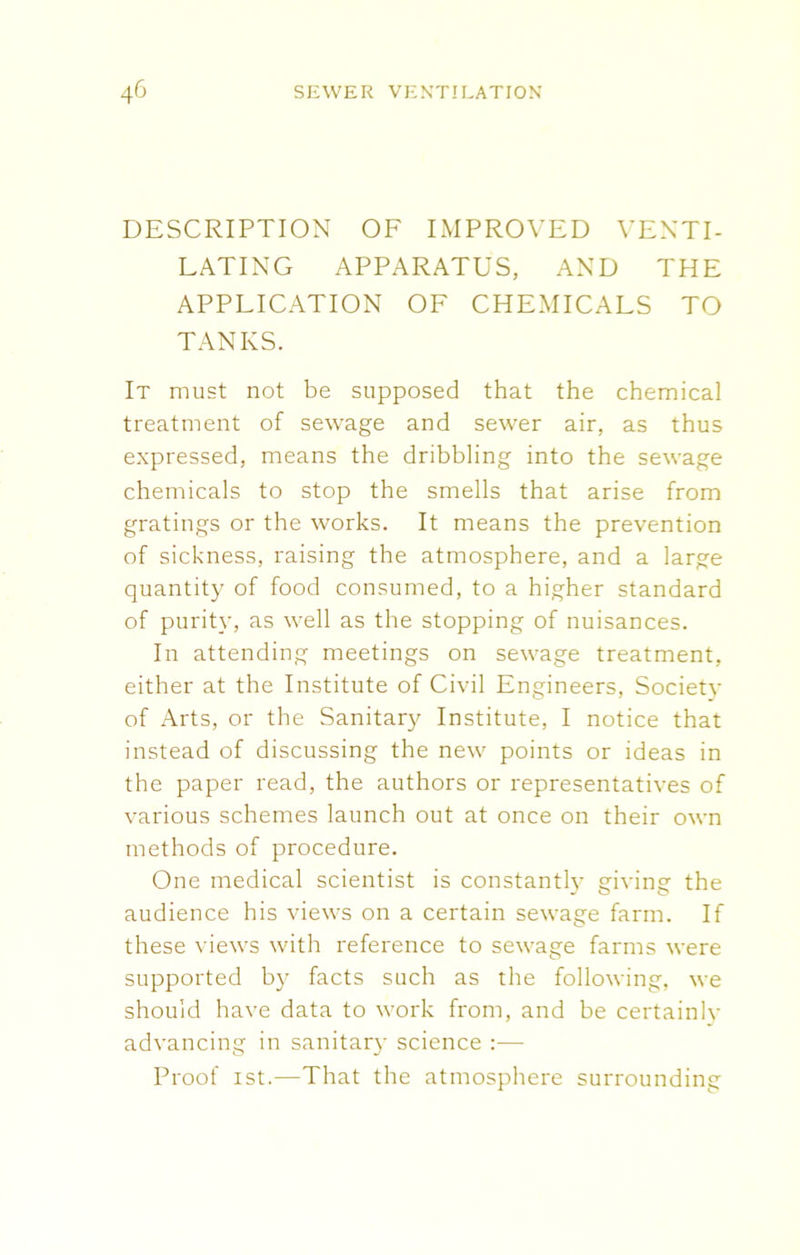 DESCRIPTION OF IMPROVED VENTI- LATING APPARATUS, AND THE APPLICATION OF CHEMICALS TO TANKS. It must not be supposed that the chemical treatment of sewage and sewer air, as thus expressed, means the dribbling into the sewage chemicals to stop the smells that arise from gratings or the works. It means the prevention of sickness, raising the atmosphere, and a large quantity of food consumed, to a higher standard of purity, as well as the stopping of nuisances. In attending meetings on sewage treatment, either at the Institute of Civil Engineers, Societv of Arts, or the Sanitary Institute, I notice that instead of discussing the new points or ideas in the paper read, the authors or representatives of various schemes launch out at once on their own methods of procedure. One medical scientist is constantly giving the audience his views on a certain sewage farm. If these views with reference to sewage farms were supported by facts such as the following, we should have data to work from, and be certainlv advancing in sanitary science :— Proof ist.—That the atmosphere surrounding