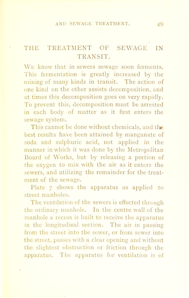 THE TREATMENT OF SEWAGE IN TRANSIT. We know that in sewers sewage soon ferments. This fermentation is greatly increased by the mixing of many kinds in transit. The action of one kind on the other assists decomposition, and at times this decomposition goes on very rapidly. To prevent this, decomposition must be arrested in each body of matter as it first enters the sewage system. This cannot be done without chemicals, and the best results have been attained by manganate of soda and sulphuric acid, not applied in the manner in which it was done by the Metropolitan Board of Works, but by releasing a portion of the oxygen to mix with the air as it enters the sewers, and utilizing the remainder for the treat- ment of the sewage. Plate 7 shows the apparatus as applied to street manholes. The ventilation of the sewers is effected through the ordinary manhole. In the centre wall of the manhole a recess is built to receive the apparatus in the longitudinal section. The air in passing from the street into the sewer, or from sewer into the street, passes with a clear opening and without the slightest obstruction or friction through the apparatus. The apparatus for ventilation is of
