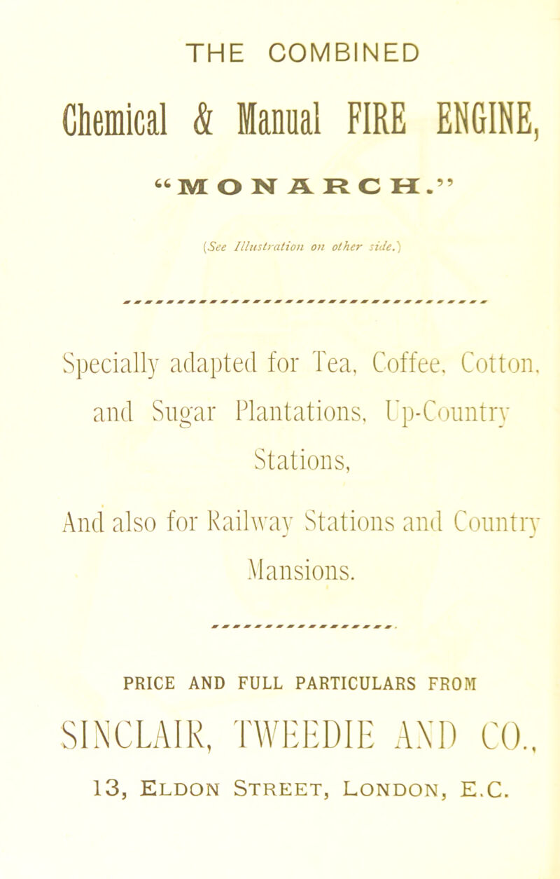 THE COMBINED Chemical & Manual FIRE ENGINE, “MONARCH.” [See Illustration on other side.) Specially adapted for Tea, Coffee. Cotton, and Sugar Plantations, Up-Country Stations, And also for Railway Stations and Country Mansions. PRICE AND FULL PARTICULARS FROM SINCLAIR, TWEEDIE AND CO., 13, Eldon Street, London, E.C.