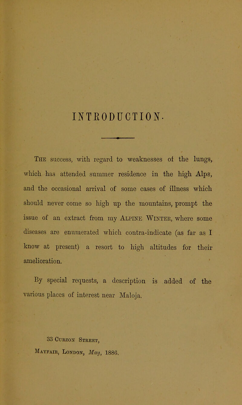 INTRODUCTION- The success, with regard to weaknesses of the lungs, which has attended summer residence in the high Alps, and the occasional arrival of some cases of illness which should never come so high up the mountains, prompt the issue of an extract from my Alpine Winter, where some diseases are enumerated which contra-indicate (as far as I know at present) a resort to high altitudes for their amelioration. By special requests, a description is added of the various places of interest near Maloja. 33 Curzon Street, Mayfair, London, May, 1880.