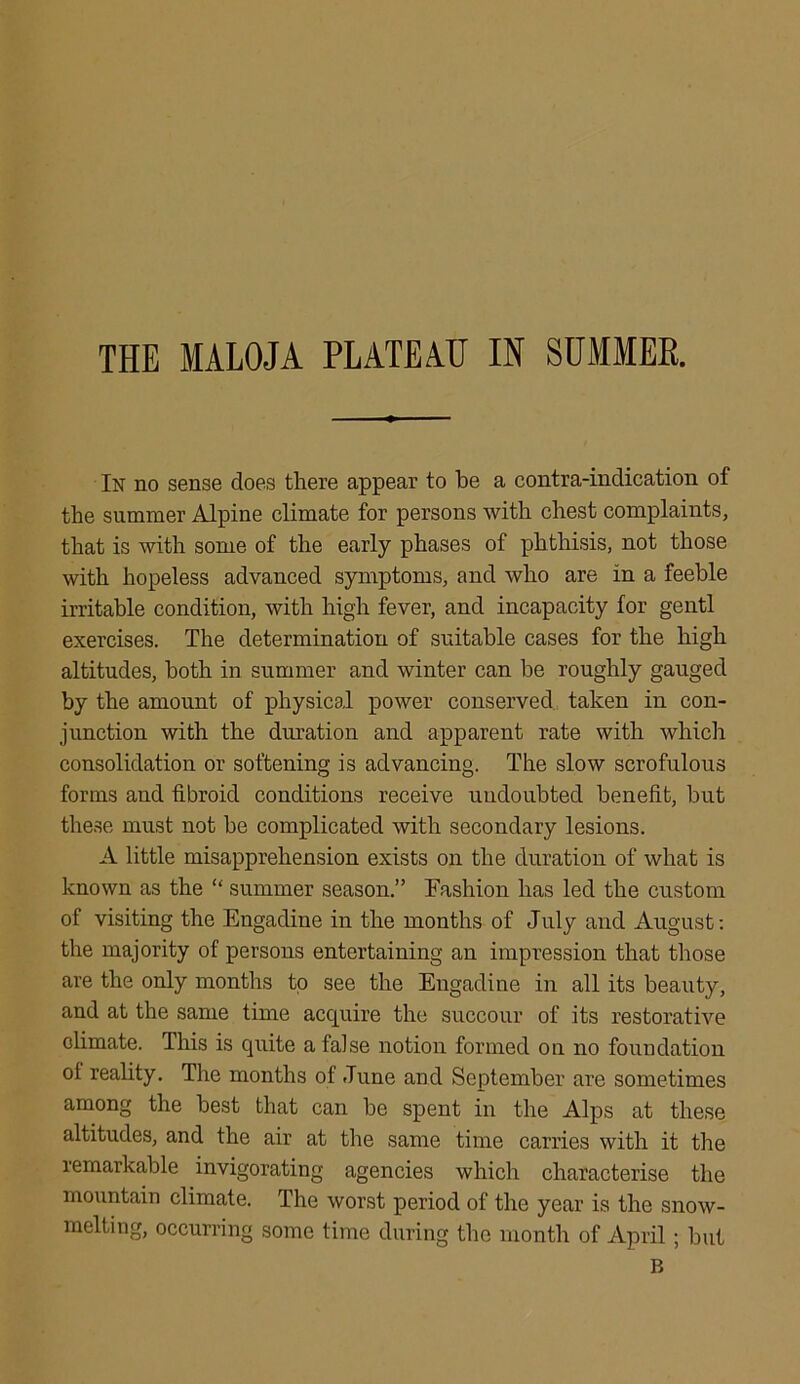 THE IALOJA PLATEAU IN SUMMER. In no sense does there appear to be a contra-indication of the summer Alpine climate for persons with chest complaints, that is with some of the early phases of phthisis, not those with hopeless advanced symptoms, and who are in a feeble irritable condition, with high fever, and incapacity for gentl exercises. The determination of suitable cases for the high altitudes, both in summer and winter can be roughly gauged by the amount of physical power conserved taken in con- junction with the duration and apparent rate with which consolidation or softening is advancing. The slow scrofulous forms and fibroid conditions receive undoubted benefit, but these must not he complicated with secondary lesions. A little misapprehension exists on the duration of what is known as the “ summer season.” Fashion has led the custom of visiting the Engadine in the months of July and August: the majority of persons entertaining an impression that those are the only months to see the Engadine in all its beauty, and at the same time acquire the succour of its restorative climate. This is quite a false notion formed on no foundation of reality. The months of June and September are sometimes among the best that can he spent in the Alps at these altitudes, and the air at the same time carries with it the remarkable invigorating agencies which characterise the mountain climate. The worst period of the year is the snow- melting, occurring some time during the month of April; hut