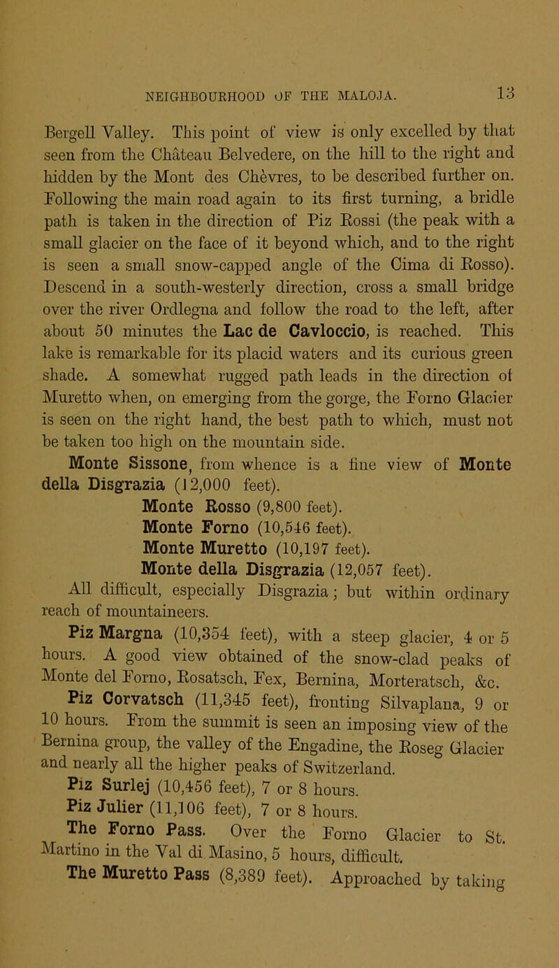 Bergell Valley. This point of view is only excelled by that seen from the Chateau Belvedere, on the hill to the right and hidden by the Mont des Chevres, to be described further on. Following the main road again to its first turning, a bridle path is taken in the direction of Piz Rossi (the peak with a small glacier on the face of it beyond which, and to the right is seen a small snow-capped angle of the Cima di Rosso). Descend in a south-westerly direction, cross a small bridge over the river Ordlegna and follow the road to the left, after about 50 minutes the Lac de Cavloccio, is reached. This lake is remarkable for its placid waters and its curious green shade. A somewhat rugged path leads in the direction of Muretto when, on emerging from the gorge, the Porno Glacier is seen on the right hand, the best path to which, must not be taken too high on the mountain side. Monte Sissone, from whence is a fine view of Monte della Disgrazia (12,000 feet). Monte Rosso (9,800 feet). Monte Forno (10,546 feet). Monte Muretto (10,197 feet). Monte della Disgrazia (12,057 feet). All difficult, especially Disgrazia; but within ordinary reach of mountaineers. Piz Margna (10,354 feet), with a steep glacier, 4 or 5 hours. A good view obtained of the snow-clad peaks of Monte del Porno, Rosatsch. Pex, Bernina, Morteratscla, &c. Piz Corvatsch (11,345 feet), fronting Silvaplana, 9 or 10 hours. Prom the summit is seen an imposing view of the Bernina group, the valley of the Engadine, the Roseg Glacier and nearly all the higher peaks of Switzerland. Piz Surlej (10,456 feet), 7 or 8 hours. Piz Julier (11,106 feet), 7 or 8 hours. The Forno Pass. Over the Forno Glacier to St Martino in the Val di Masino, 5 hours, difficult. The Muretto Pass (8,389 feet). Approached by taking