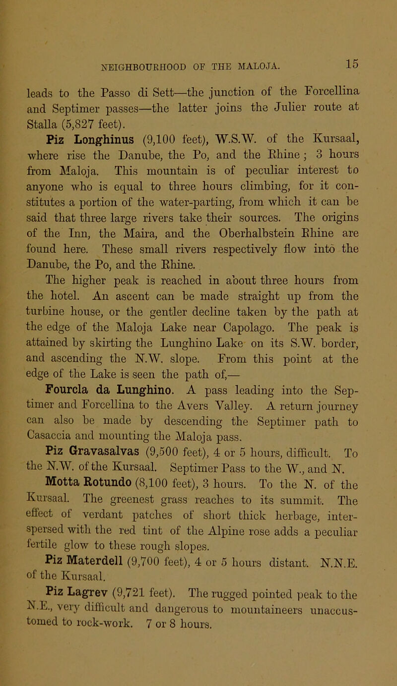 leads to the Passo di Sett—the junction of the Porcellina and Septimer passes—the latter joins the Julier route at Stalla (5,827 feet). Piz Longhinus (9,100 feet), W.S.W. of the Kursaal, where rise the Danube, the Po, and the Rhine; 3 hours from Maloja. This mountain is of peculiar interest to anyone who is equal to three hours climbing, for it con- stitutes a portion of the water-parting, from which it can be said that three large rivers take their sources. The origins of the Inn, the Maira, and the Oberhalbstein Rhine are found here. These small rivers respectively flow into the Danube, the Po, and the Rhine. The higher peak is reached in about three hours from the hotel. An ascent can be made straight up from the turbine house, or the gentler decline taken by the path at the edge of the Maloja Lake near Capolago. The peak is attained by skirting the Lunghino Lake on its S.W. border, and ascending the N.W. slope. Prom this point at the edge of the Lake is seen the path of,— Fourcla da Lunghino. A pass leading into the Sep- timer and Porcellina to the Avers Valley. A return journey can also be made by descending the Septimer path to Casaccia and mounting the Maloja pass. Piz Gravasalvas (9,500 feet), 4 or 5 hours, difficult. To the N.W. of the Kursaal. Septimer Pass to the W., and PT. Motta Rotundo (8,100 feet), 3 hours. To the N. of the Kursaal. The greenest grass reaches to its summit. The effect of verdant patches of short thick herbage, inter- spersed with the red tint of the Alpine rose adds a peculiar fertile glow to these rough slopes. Piz Materdell (9,700 feet), 4 or 5 hours distant. N.N.E. of the Kursaal. Piz Lagrev (9,721 feet). The rugged pointed peak to the N.E., very difficult and dangerous to mountaineers unaccus- tomed to rock-work. 7 or 8 hours.