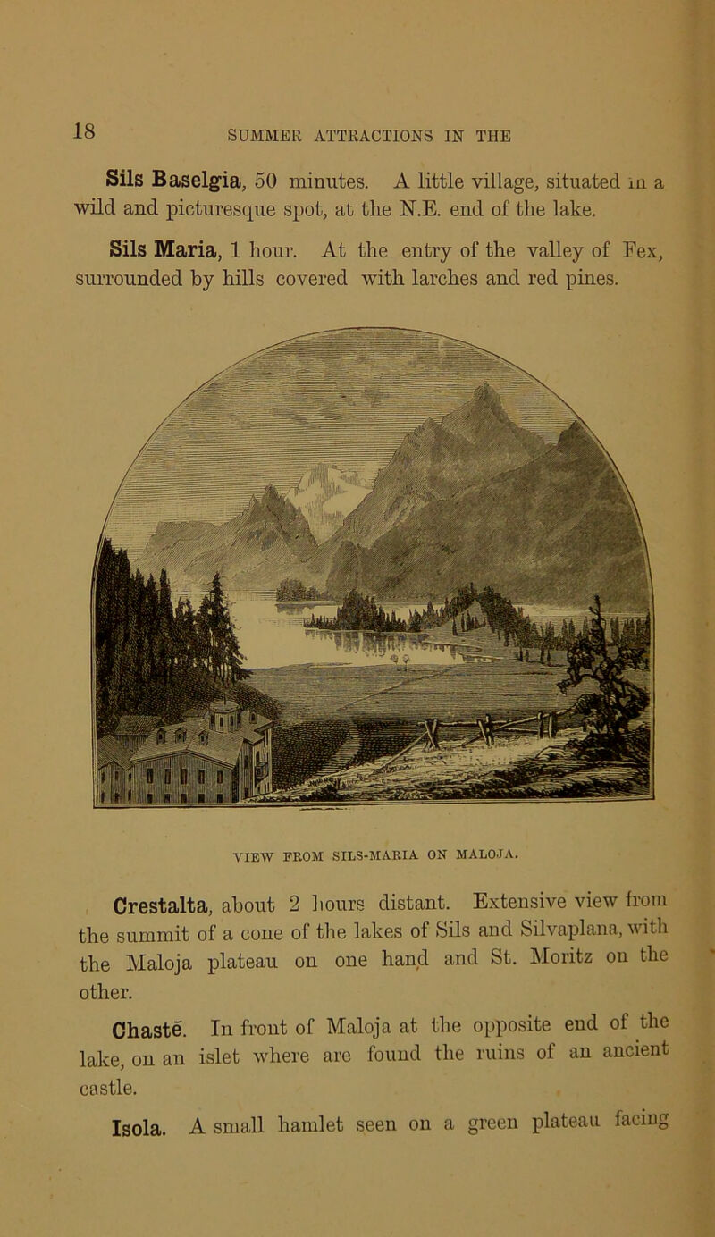 Sils Baselgia, 50 minutes. A little village, situated iu a wild and picturesque spot, at the N.E. end of the lake. Sils Maria, 1 hour. At the entry of the valley of Fex, surrounded by hills covered with larches and red pines. VIEW FROM SILS-MARIA ON MALOJA. Crestalta, about 2 hours distant. Extensive view from the summit of a cone of the lakes of Sils and Silvaplana, with the Maloja plateau on one hand and St. Moritz on the other. Chaste. In front of Maloja at the opposite end of the lake, ou an islet where are found the ruins of an ancient castle. Isola. A small hamlet seen on a green plateau facing