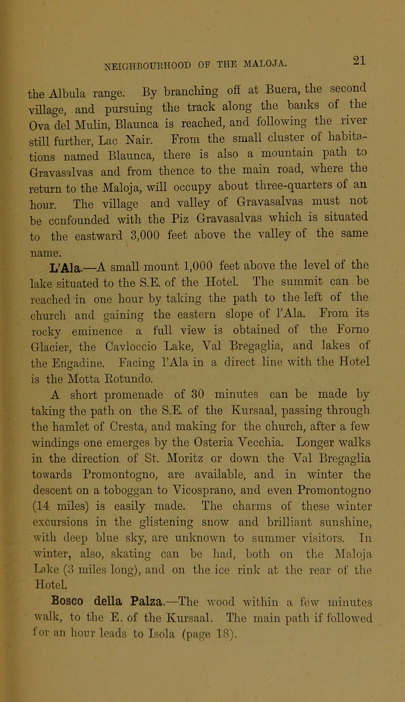 the Albula range. By branching off at Buera, the second village, and pursuing the track along the banks of the Ova del Mulin, Blaunca is reached, and following the river still further, Lac Nair. From the small cluster of habita- tions named Blaunca, there is also a mountain path to Gravasalvas and from thence to the main road, where the return to the Maloja, will occupy about three-quarters of an hour. The village and valley of Gravasalvas must not be confounded with the Piz Gravasalvas which is situated to the eastward 3,000 feet above the valley of the same name. L’Ala.—A small mount 1,000 feet above the level of the lake situated to the S.E. of the Hotel. The summit can be reached in one hour by taking the path to the left of the church and gaining the eastern slope of l’Ala. From its rocky eminence a full view is obtained of the lorno Glacier, the Cavloccio Lake, Yal Bregaglia, and lakes of the Engadine. Facing l’Ala in a direct line with the Hotel is the Motta Botundo. A short promenade of 30 minutes can be made by taking the path on the S.E. of the Kursaal, passing through the hamlet of Cresta, and making for the church, after a few windings one emerges by the Osteria Yecchia. Longer walks in the direction of St. Moritz or down the Yal Bregaglia towards Promontogno, are available, and in winter the descent on a toboggan to Yicosprano, and even Promontogno (14 miles) is easily made. The charms of these winter excursions in the glistening snow and brilliant sunshine, with deep blue sky, are unknown to summer visitors. In winter, also, skating can be had, both on the Maloja Lake (3 miles long), and on the ice rink at the rear of the Hotel. Bosco della Palza.—The wood within a few minutes walk, to the E. of the Kursaal. Tire main path if followed tor an hour leads to Isola (page 18).