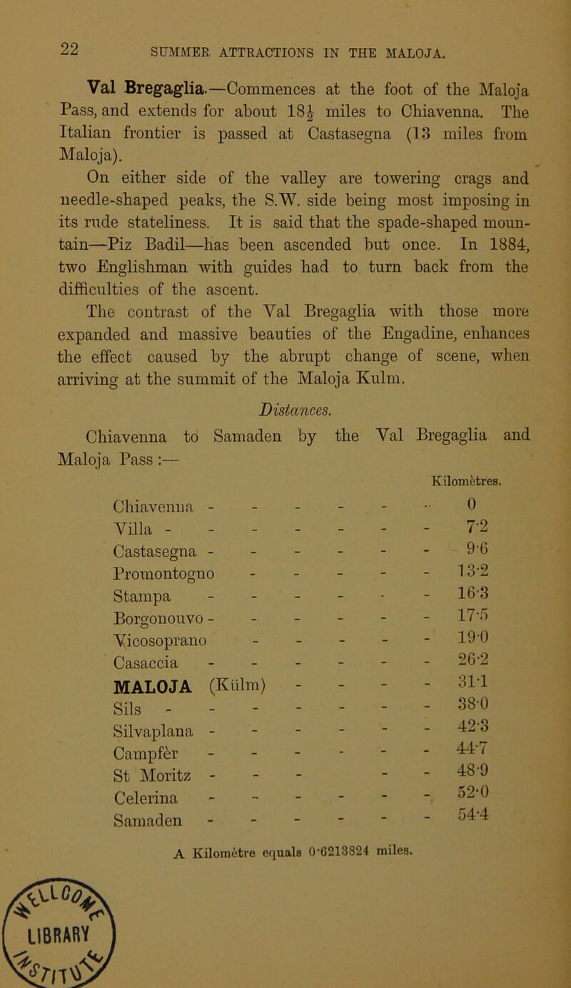 Val Bregaglia.—Commences at the foot of the Maloja Pass, and extends for about 18£ miles to Chiavenna. The Italian frontier is passed at Castasegna (13 miles from Maloja). On either side of the valley are towering crags and needle-shaped peaks, the S.W. side being most imposing in its rude stateliness. It is said that the spade-shaped moun- tain—Piz Badil—has been ascended hut once. In 1884, two Englishman with guides had to turn back from the difficulties of the ascent. The contrast of the Yal Bregaglia with those more expanded and massive beauties of the Engadine, enhances the effect caused by the abrupt change of scene, when arriving at the summit of the Maloja Kulm. Chiavenna Maloja Pass :— Chiavenna - Villa - Castasegna - Promontogno Stampa Borgonouvo - Yicosoprano Casaccia MALOJA (Kulm) Sils - Silvaplana - Campfer St Moritz - Celerina Samaden by the Yal Bregaglia and Kilometres. 0 7-2 9-6 - 13-2 - 16-3 - 17-5 - 19-0 - 26-2 - 31-1 - 38-0 - 42-3 - 44-7 - 489 - 52-0 - 54-4 Distances. to Samaden A Kilometre equals 0-6213824 miles.