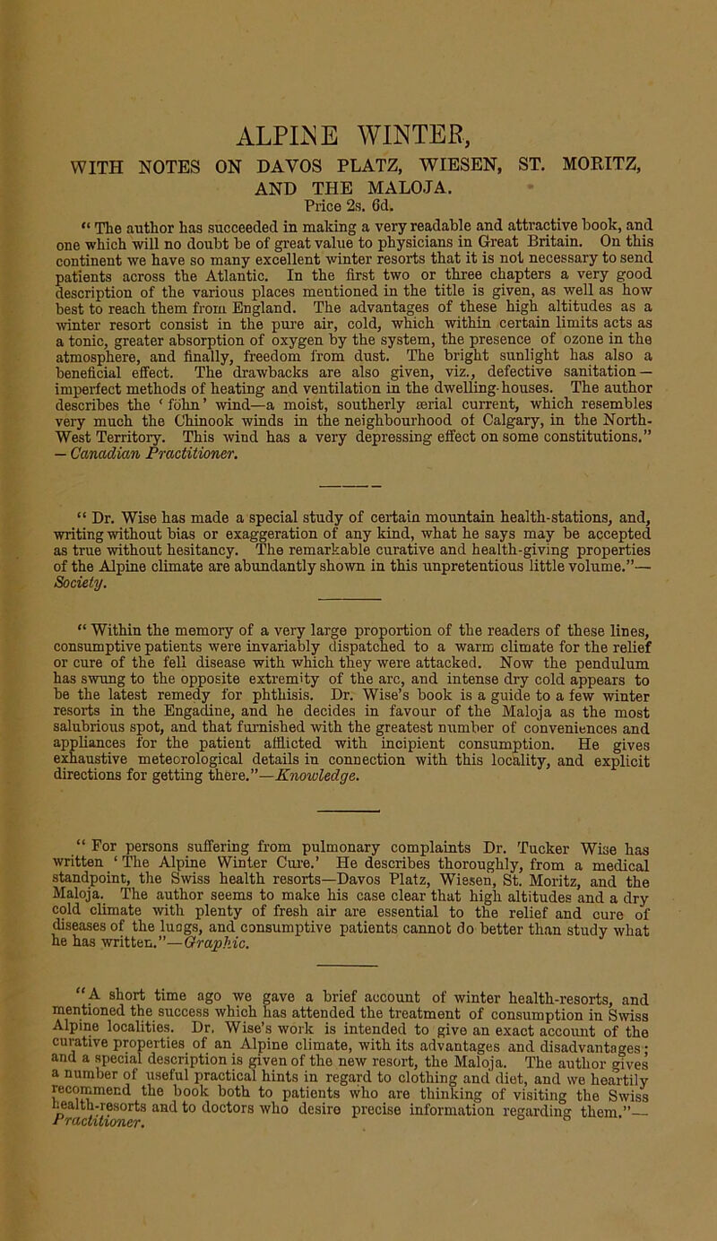 ALPINE WINTER, WITH NOTES ON DAVOS PLATZ, WIESEN, ST. MORITZ, AND THE MALOJA. Price 2s. 6d. “ Tlie author has succeeded in making a very readable and attractive book, and one which will no doubt be of great value to physicians in Great Britain. On this continent we have so many excellent winter resorts that it is not necessary to send patients across the Atlantic. In the first two or three chapters a very good description of the various places mentioned in the title is given, as well as how best to reach them from England. The advantages of these high altitudes as a winter resort consist in the pure air, cold, which within certain limits acts as a tonic, greater absorption of oxygen by the system, the presence of ozone in the atmosphere, and finally, freedom from dust. The bright sunlight has also a beneficial effect. The drawbacks are also given, viz., defective sanitation — imperfect methods of heating and ventilation in the dwelling-houses. The author describes the ‘ fohn ’ wind—a moist, southerly serial current, which resembles very much the Chinook winds in the neighbourhood of Calgary, in the North- West Territory. This wind has a very depressing effect on some constitutions. ” — Canadian Practitioner. “ Dr. Wise has made a special study of certain mountain health-stations, and, writing without bias or exaggeration of any kind, what he says may be accepted as true without hesitancy. The remarkable curative and health-giving properties of the Alpine climate are abundantly shown in this unpretentious little volume.”— Society. “ Within the memory of a very large proportion of the readers of these lines, consumptive patients were invariably dispatched to a warm climate for the relief or cure of the fell disease with which they were attacked. Now the pendulum has swung to the opposite extremity of the arc, and intense dry cold appears to be the latest remedy for phthisis. Dr. Wise’s book is a guide to a few winter resorts in the Engadine, and he decides in favour of the Maloja as the most salubrious spot, and that famished with the greatest nmnber of conveniences and appliances for the patient afflicted with incipient consumption. He gives exhaustive meteorological details in connection with this locality, and explicit directions for getting there.”—Knowledge. “ For persons suffering from pulmonary complaints Dr. Tucker Wise has written ‘ The Alpine Winter Cure.’ He describes thoroughly, from a medical standpoint, the Swiss health resorts—Davos Platz, Wiesen, St. Moritz, and the Maloja. The author seems to make his case clear that high altitudes and a dry cold climate with plenty of fresh air are essential to the relief and cure of diseases of the luags, and consumptive patients cannot do better than study what he has written.”—Graphic. A short time ago we gave a brief account of winter health-resorts, and mentioned the success which has attended the treatment of consumption in Swiss Alpine localities. Dr. Wise’s work is intended to give an exact account of the curative properties of an Alpine climate, with its advantages and disadvantages- and a special description is given of the new resort, the Maloja. The author gives a number of useful practical hints in regard to clothing and' diet, and we heartily recommend the book both to patients who are thinking of visiting the Swiss nealth-resorts and to doctors who desire precise information regarding them ” l ractitioner.