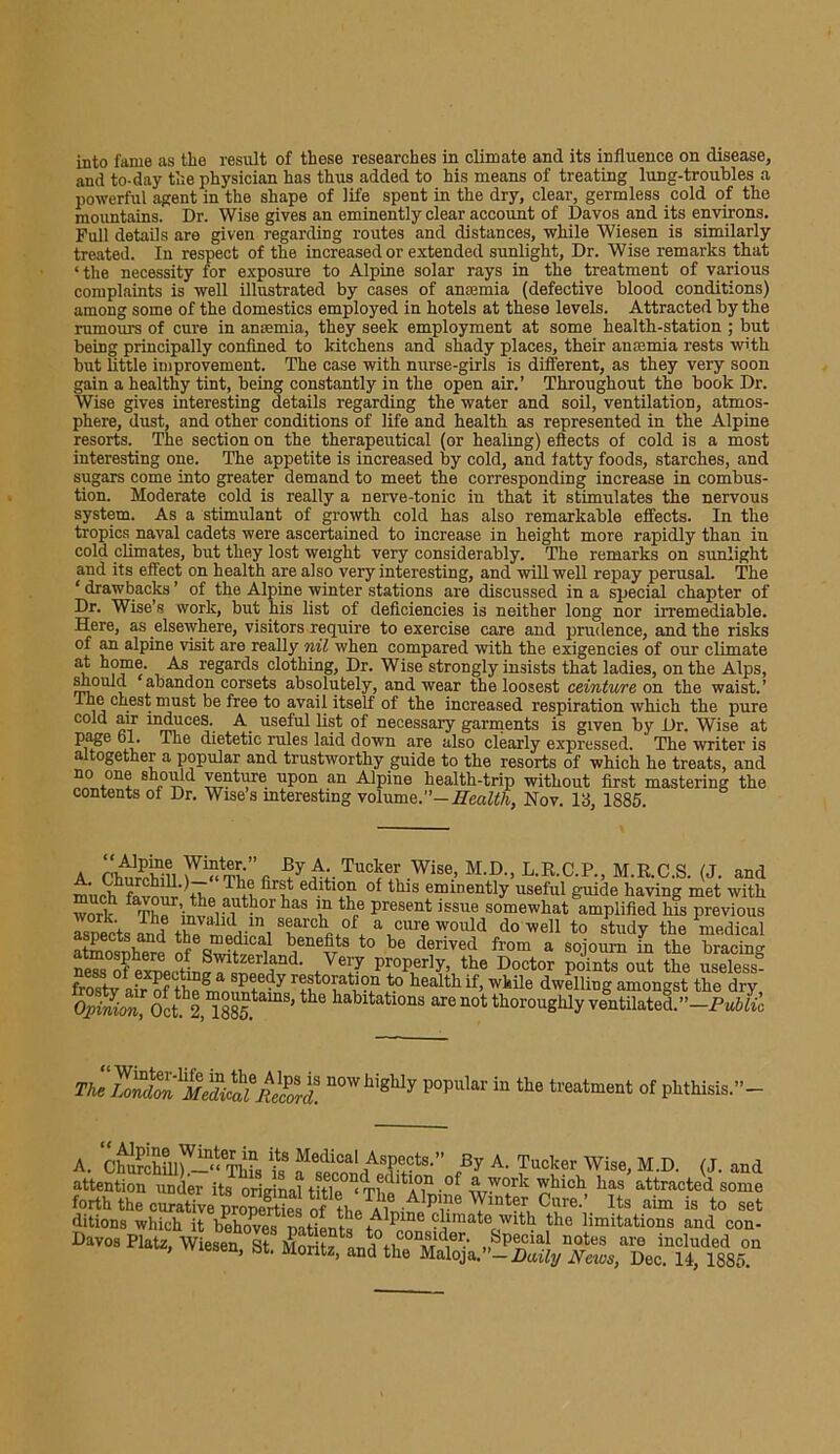 into fame as the result of these researches in climate and its influence on disease, and to-day the physician has thus added to his means of treating lung-troubles a powerful agent in the shape of life spent in the dry, clear, germless cold of the mountains. Dr. Wise gives an eminently clear account of Davos and its environs. Full details are given regarding routes and distances, while Wiesen is similarly treated. In respect of the increased or extended sunlight. Dr. Wise remarks that ‘the necessity for exposure to Alpine solar rays in the treatment of various complaints is well illustrated by cases of anemia (defective blood conditions) among some of the domestics employed in hotels at these levels. Attracted by the rumours of cure in ansemia, they seek employment at some health-station ; but being principally confined to kitchens and shady places, their anaemia rests with but little improvement. The case with nurse-girls is different, as they very soon gain a healthy tint, being constantly in the open air.’ Throughout the book Dr. Wise gives interesting details regarding the water and soil, ventilation, atmos- phere, dust, and other conditions of life and health as represented in the Alpine resorts. The section on the therapeutical (or healing) effects of cold is a most interesting one. The appetite is increased by cold, and fatty foods, starches, and sugars come into greater demand to meet the corresponding increase in combus- tion. Moderate cold is really a nerve-tonic in that it stimulates the nervous system. As a stimulant of growth cold has also remarkable effects. In the tropics naval cadets were ascertained to increase in height more rapidly than in cold climates, but they lost weight very considerably. The remarks on sunlight and its effect on health are also very interesting, and will well repay perusal. The ‘ drawbacks ’ of the Alpine winter stations are discussed in a special chapter of Dr. Wise’s work, but his list of deficiencies is neither long nor irremediable. Here, as elsewhere, visitors require to exercise care and prudence, and the risks of an alpine visit are really nil when compared with the exigencies of our climate at ho?16- As regards clothing, Dr. Wise strongly insists that ladies, on the Alps, miould ‘abandon corsets absolutely, and wear the loosest ceinture on the waist.’ The chest must be free to avail itself of the increased respiration which the pure cold air induces. A useful list of necessary garments is given by Dr. Wise at page ol. The dietetic rules laid down are also clearly expressed. The writer is altogether a popular and trustworthy guide to the resorts of which he treats, and ™ *°n+ j01^ ye(Aurc upon an Alpine health-trip without first mastering the contents of Dr. Wise s interesting volumq.”—Health, Nov. 13, 1885. a A- Tucker Wise, M.D., L.R.C.P., M.R.C.S. (J. and much* favour tb ^ ed.ltl?“ of this eminently useful guide having met with work f^hp inv?l lUth°rhaS \U thPe present issue somewhat amplified his previous rsnects and C T'Vi \CUr? WOllld dowe11 t0 study the medical atmosnhprp S f benefits to be derived from a sojourn in the bracing nrn of exne, py°Perly> the Doctor points out the useless- frostv nfr nf Pfdy restoration to health if, while dwelling amongst the dry Opinion,^Octh2,“885tamS' ^ habltatlons are not thoroughly ventilated.”—Public Thl7o^lMed££ord. n°Whigllly popular in tbe treatment of phthisis.”- A. aSSfi tS fqAT,°tS-” eBy A' Tucker Wise> M-D- (J- and attention under its original title ° The^Alnine nhlcb attracted some d°itiM8hwhfih1rbCef*‘patients®cdmate> w*tb th^'limitatio™ and°con-