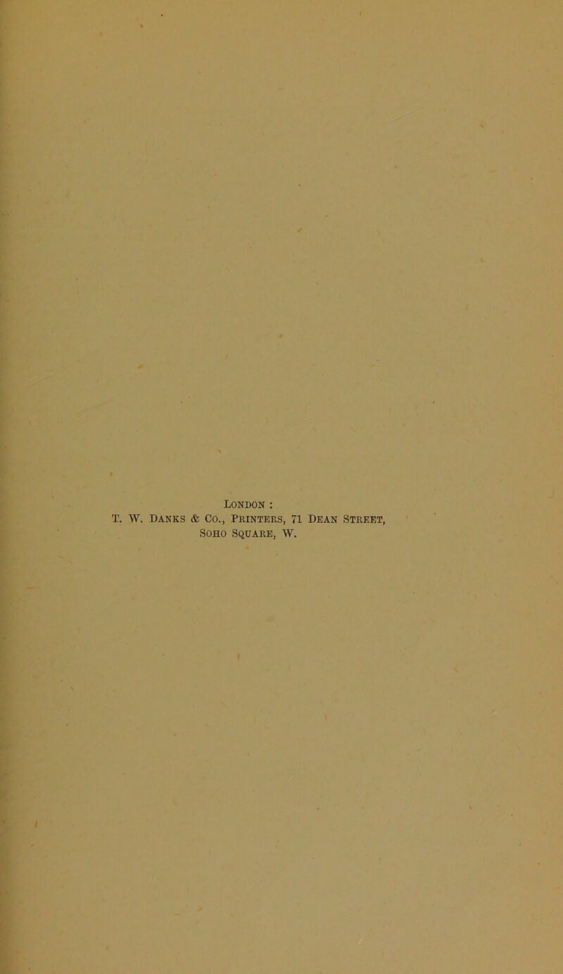 London : T. W. Danes & Co., Printers, 71 Dean Street, Soho Square, w.