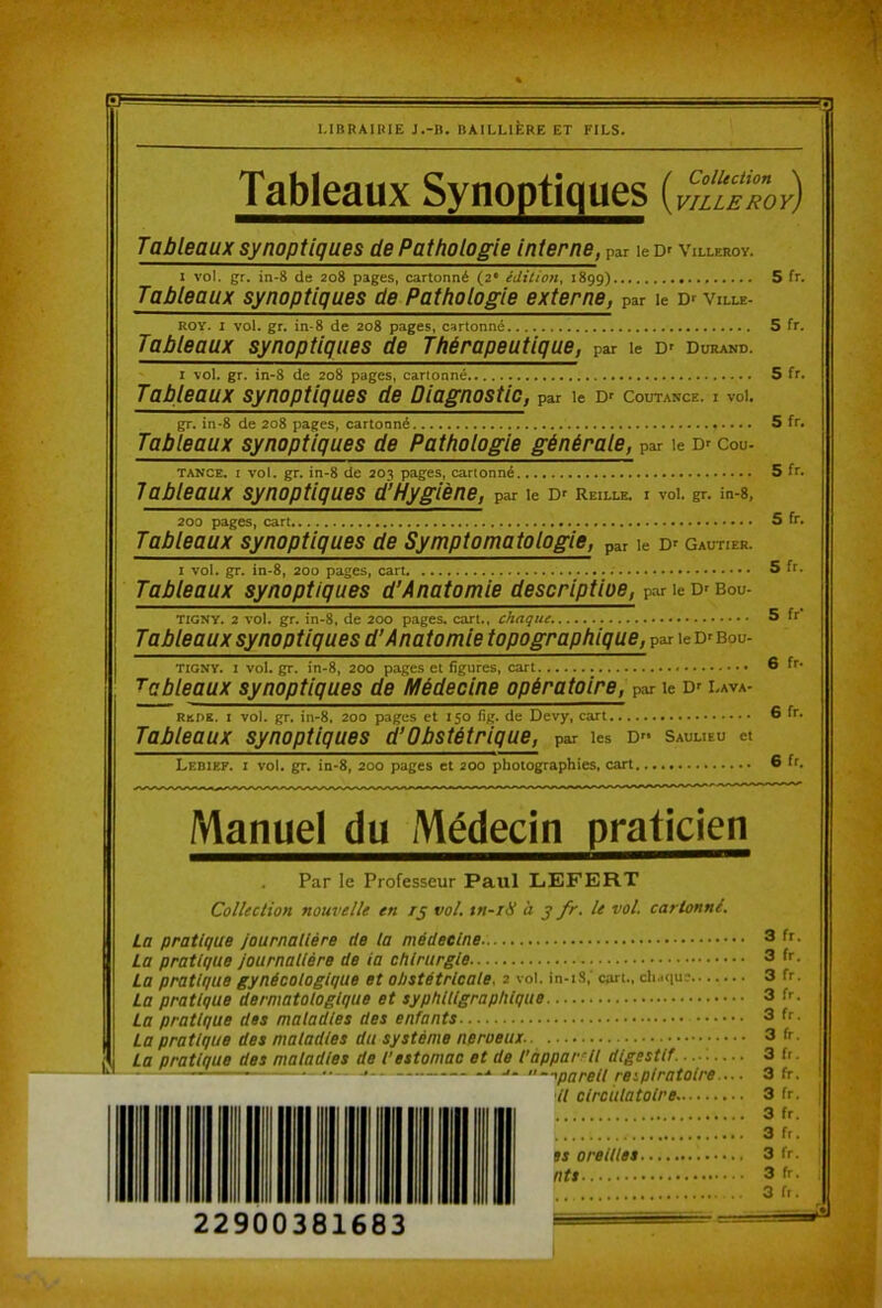 Tableaux Synoptiques (Collection \ VILLE ROY) Tableaux synoptiques de Pathologie interne, par le Df Villeroy. 1 vol. gr. in-8 de 208 pages, cartonné (2* édition^ 1899) 5 fr. Tableaux synoptiques de Pathologie externe, par le Dr ville- ROY. I vol. gr. in* 8 de 208 pages, cartonné 5 fr. Tableaux synoptiques de Thérapeutique, par le Df Durand. I vol. gr. in-8 de 208 pages, cartonné 5 fr. Tableaux synoptiques de Diagnostic, par le Coutance. i voK gr. in-8 de 208 pages, cartonné 5 fr. Tableaux synoptiques de Pathologie générale, par le Dr cou- TANCE. I vol. gr. in-8 de 203 pages, cartonné 5 fr. Tableaux synoptiques d’Hygiène, par le Df Reille. i vol. gr. in-8, 200 pages, 5 fr. Tableaux synoptiques de Symptomatologie, par le Dr Gautier. I vol. gr. in-8, 200 pages, carL S fr. Tableaux synoptiques d’Anatomie descriptioe, par le Dr bou- TIGNV. 2 vol. gr. in-8, de 200 pages, cari., chaque. 5 fr‘ Tableaux synoptiques d’Anatomie topographique, par le Dr bou- TIGNY. I vol. gr. in-8, 200 pages et figures, cart 6 fr- tableaux synoptiques de Médecine opératoire, par le Dr lava- Rede. I vol. gr. in-8. 200 pages et 150 iig. de Devy, cart 6 fr. Tableaux synoptiques à’Obstétrique, par les d'- sauueu et Lebief. i vol. gr. in-8, 200 pages et 200 photographies, cart 6 fr. Manuel du Médecin praticien Par le Professeur Paul LEFERT Collection nouvelle en rj vol, tn-iH à j fr. le vol. cartonné. La pratique Journalière de la médecine La pratique journalière de la chirurgie La pratique gynécologique et obstétricale. 2 vol. in-iS,' cart., ch.qu? La pratique dermatologique et syphlllgraphlque La pratique des maladies des enfants La pratique des maladies du système neroeux La pratique des maladies de l'estomac et de l'apparrll digestif . . .. , — .. J. -iparell respiratoire. Il circulatoire..
