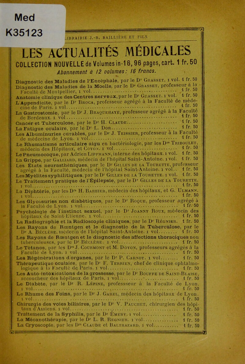 Med K35123 ?a ;,IBRAIRIE J.-B. BAILLIÈRE ET FILS LES ACTUALITÉS MÉDICALES COLLECTION NOUVELLE de Volumes in-16,96 pages, cart. 1 fr.50 Abonnement ù !2 ootumes: 16 francs. , Diagnostic des Maladies de l’Encéphale, par le D' Grasset, i vol. 1 fr. 50 Diagnostic des Maladies de la Moelle, par le D' Grasset, professeur a l^a l'acuité de Montpellier, i vol • ‘ Anatomie clinique des Centres nerveux, par le D' Grasset, i vol. 1 Ir. au L Appendlcite, par le D-- Broca, professeur agrégé à la Faculté de méde- cine de Paris. Wol La Gastrostomie, par le D’ J. Braqüeiiaye, professeur agrégé à la Faculté de Bordeaux, i vol I r Kn Cancer et Tuberculose, par le D' II. Claude 1 Ir. 60 La Fatigue oculaire, par le D’’ !.. Dor I ff- Les Albuminuries curables, par le Dr J. Teissier, professeur à la Faculté de médecine de Lyon, i vol 1 Ir. 50 Le Rhumatisme articulaire aigu en bactériologie, par les D'* Triboület, médecin des Hôpitaux, et Coyo.v. i vol 1 fr. 50 Le Pneumocoque,par Adrien Lippmann,interne des hôpitaux, i vol. 1 fr. 50 La Grippe, par Galliard, médecin de l'hôpital Saint-Antoine, i vol. 1 fr. 50 Les États neurasthéniques, par le Dr Gilles de la Tourette, professeur agrégé à la h acuité, médecin de l’hôpilal Saint-Antoine, i vol.. 1 fr. 50 Les Myélites syphilitiques, par le Dr Gilles de la Tourette. i vol. 1 fr. 50 Le Traitement pratique de l'Épilepsie, par le D' Gilles de la Tourette. 1 vol ^ La Diphtérie, par les D'* H. Barbier, médecin des hôpitaux, et G. Ulmann. I vol 1 Les Glycosuries non diabétiques, par le D' Roque, professeur agrégé à la Faculté de Lyon, i vol 1 fr.-50 Psychologie de l'instinct sexuel, par le D' Joanny Roux, médecin des hôpitaux de Sninl Ltienne. i vol 1 fr. 50 La Radiographie et la Radioscopie cliniques, par le D' Régnier. 1 fr. 50 Les Rayons de Rœntgen et le diagnostic de la Tuberculose, par le Dr A. Béclkre. médecin de rhôpital Saint-Antoine, i vol 1 fr. 50 Les Rayons de Rœntgen et le diagnostic des affections thoraciques non tuliercnleuses, pai' le D’ Béclère. i vol 1 fr. 50 Le Tétanos, par les D.l. Courmont elM. Doyon, professeurs agrégés à la Faculté de Lyon, i vol 1 fr. 50 Les Régénérations d'organes, par le Dr R. Carnot, i vol 1 fr. 50 Thérapeutique oculaire, nar le D’ F. Terrien, chef de clinique ophtalmo- logique à la Farullé de Paris, i vol 1 fr. 50 Les Auto-intoxications de la grossesse, nar le D' Bouffe de Saint-Blaise, accoucheur dos hôpitaux de Paris, i vol ■ i fr. 50 Le Diabète, par le Dr R. Lépine, professseur à lu Faculté 1 vol. de Lyon. . i fr. 50 Le Rhume des Foins, parle l)r J, Garel, médecin des hôpitaux de Lyon. 1 vol l ir. 50 Chirurgie des voles biliaires, par le D' V. I’auciiet, chirurgien des hôpi- taux d'Amiens. 1 vol , i fr. 50 Traitement de la Syphilis, par le Dr Fmkrv. i vol 1 fr. 50 La Mècanothérapio, par le D' L. R. Reunieu. i vol 1 fr. 50 La Cryosoople, pur les D Claude et Baltiia/.ahd. i vol 1 fr. 50 SI: