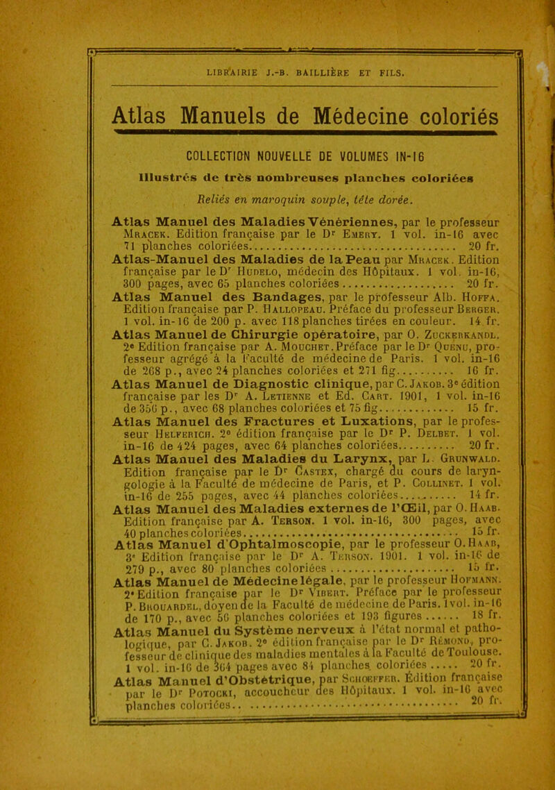 Atlas Manuels de Médecine coloriés COLLECTION NOUVELLE DE VOLUMES lN-16 Illustrés de très nombreuses planches coloriées Reliés en maroquin souple, tête dorée. Atlas Manuel des Maladies Vénériennes, par le professeur Mracek. Edition française par le Emert. 1 vol. in-16 avec 71 planches coloriées! 20 fr. Atlas-Manuel des Maladies de la Peau par Mracek. Edition française par le D' Hudelo, médecin des Hôpitaux. 1 vol. in-16, 300 pages, avec 65 planches coloriées 20 fr. Atlas Manuel des Bandages, par le professeur Alb. Hoffa. Edition française par P. Hallopeau. Préface du professeur Bbhoer. 1 vol. in-16 de 200 p. avec 118 planches tirées en couleur. U fr. Atlas Manuel de Chirurgie opératoire, par O. Zuckebkawdl. 2* Edition française par A. Mouchet. Préface par le D’’ QüÉnu, pro- fesseur agrégé à la Eaculté de médecine de Paris. 1 vol. in-16 de 268 p., avec 24 planches coloriées et 271 flg 16 fr. Atlas Manuel de Diagnostic clinique,parC. Jakob. 3'édition française par les D' A. Letienne et Ed. Cart. 1901, 1 vol. in-16 ! de 350 p., avec 68 planches coloriées et 75fig 15 fr. ! Atlas Manuel des Fractures et Luxations, par le profes- ! seur Helferich. 2® édition française par le D® P. Delbet. 1 vol. in-16 de 424 pages, avec 64 planches coloriées 20 fr. Atlas Manuel des Maladies du Larynx, par L. Grunwald. ' Edition française par le Castex, chargé du cours de laryn- gologie à la Faculté de médecine de Paris, et P. Collixet. 1 s'ol. ^ in-16 de 255 pages, avec 44 planches coloriées 14 fr. Atlas Manuel des Maladies externes de l’Œil, par O. Haab. i Edition française par A. Terson. 1 vol. in-16, 300 pages, avec I 40 planches coloriées 15 fr. 1 Atlas Manuel d’Ophtalmoscopie, par le professeur O. Haab, 3* Edition française par le D‘‘ A. Teusom. 1901. 1 vol. in-16 de 279 p., avec 80* planches coloriées 15 Ir. Atlas Manuel de Médecine légale, par le professeur Hor.MANN. i 2* Edition française par le Vibert. Préface par le professeur ! P.Brouardel, doyende la Faculté de médecine de Paris. 1vol. in-16 ! de 170 p., avec 56 planches coloriées et 193 figures 18 fr. i Atlas Manuel du Système nerveux à l’état normal et patho- loi(iue, par G. Jakob. 2® édition française par le Dr Rê.mond, pro- fesseur de clinifiue des maladies mentales à la Faculté de Toulouse. 1 vol. in-16 de S64 pages avec 8i planches coloriées 20 fr. Atlas Manuel d’Obstétrique, par Soiioeiteb. Édition française par le Dr Potocki, accoucheur des Hôpitaux. 1 vol. in-10 avec planches coloriées