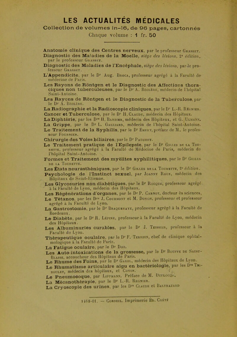 Collection de volumes ln-16, de 96 pages, cartonnés Chac[ue volume : 1 fr. 50 Anatomie clinique des Centres nerveux, par le professeur Giiasset. Diagnostic des Maladies de la Moelle, siège des lésions, 2' édition, par le professeur ühasset. Diagnostic des Maladies de l'Encéphale, siège des lésions, par .le pro- fesseur Giiasset. L'Appendicite, par le D' Aug. BnooA, professeur agrégé à la Faculté de médecine de Paris. Les Rayons de Rôntgen et le Diagnostic des Affections thora- ciques non tuberculeuses, par le Ur A. liÉCLfeuE, médecin de l'Iiôpilal Sainl-Anloine. Les Rayons de Rontgen et le Diagnostic de la Tuberculose, par le Dr A. HficLÈnE. La Radiographie et la Radioscopie cliniques, par le D' L.-R. Réos-ieb. Cancer et Tuberculose, par le Dr H.Claude, médecin des Hôpitaux. LaDiphtérie, par les D'* H. Bahdibr, médecin des Hôpilaus, et G.|Ul«axn. La Grippe, par le Dr L. Galliabd, médecin de l’hôpital Saint-Antoine. Le Traitement de la Syphilis, par le D' Emeby, préface de M. le profes- seur Fournie». Chirurgie des 'Voies biliaires, par le Dr Pauchet. Le Traitement pratique de l'Epilepsie, par le D' Gilles de la Tou- bette, professeur agrégé à la Faculté de Médecine de Paris, médecin de l'hôpital Saint-Antoine. Formes et Traitement des myélites syphilitiques, par le Dr Cilles DE LA Tourette. Les États neurasthéniques, par le D' Gilles delà Tourette, î‘édition. Psychologie de l’Instinct sexuel, par Joansy Rou.y, médecin des llûpitaux de Saint-Fticnne. Les Glycosuries non diabétiques, par le Dr Rocque, professeur agrégé à la Faculté do Lyon, médecin des Hôpitaux. Les Régénérations d’organes, par le Dr P. Carnot, docteur ès sciences. Le Tétanos, par les Dr» J. Courmont et M. Doyon, professeur et profcs.seur agrégé à la Faculté de Lyon. La Gastrostomie, par le Dr Bhaqubiiaye, professeur agrégé à la Faculté de Bordeaux. Le Diabète, par le Dr R. Lépine, professeur à la Faculté de Lyon, médecin des Hôpitaux. Les Albuminuries curables, par le Dr J. Teissiur, professeur à la Faculté de Lyon. Thérapeutique oculaire, par le Dr F. Terrien, chef de clinique ophtal- mologique à la Faculté de Paris. La Fatigue oculaire, par le l)r Don. Les Auto-intoxications de la grossesse, par le Dr Boüeee de Saint- Bi.aise, accoucheur des Hôpitaux de Paris. Le Rhume des Foins, par le D» Gakel, médecin des Hôpitaux de Lyon. Le Rhumatisme articulaire aigu en bactériologie, par les D'» Tri- boulet, médecin des hôpitaux, et Coyon. Le Pneumocoque, par Lippuann. Préface de M. Dui'locui. La Mécanothéraple, par le D' L.-R. Reonier. La Cryoscopie des urines, par les l)r» Ci.aude et Bai.tha/.aud 1108-01. — CoRiiEiL. Imprimerie Éo. CiiEt»