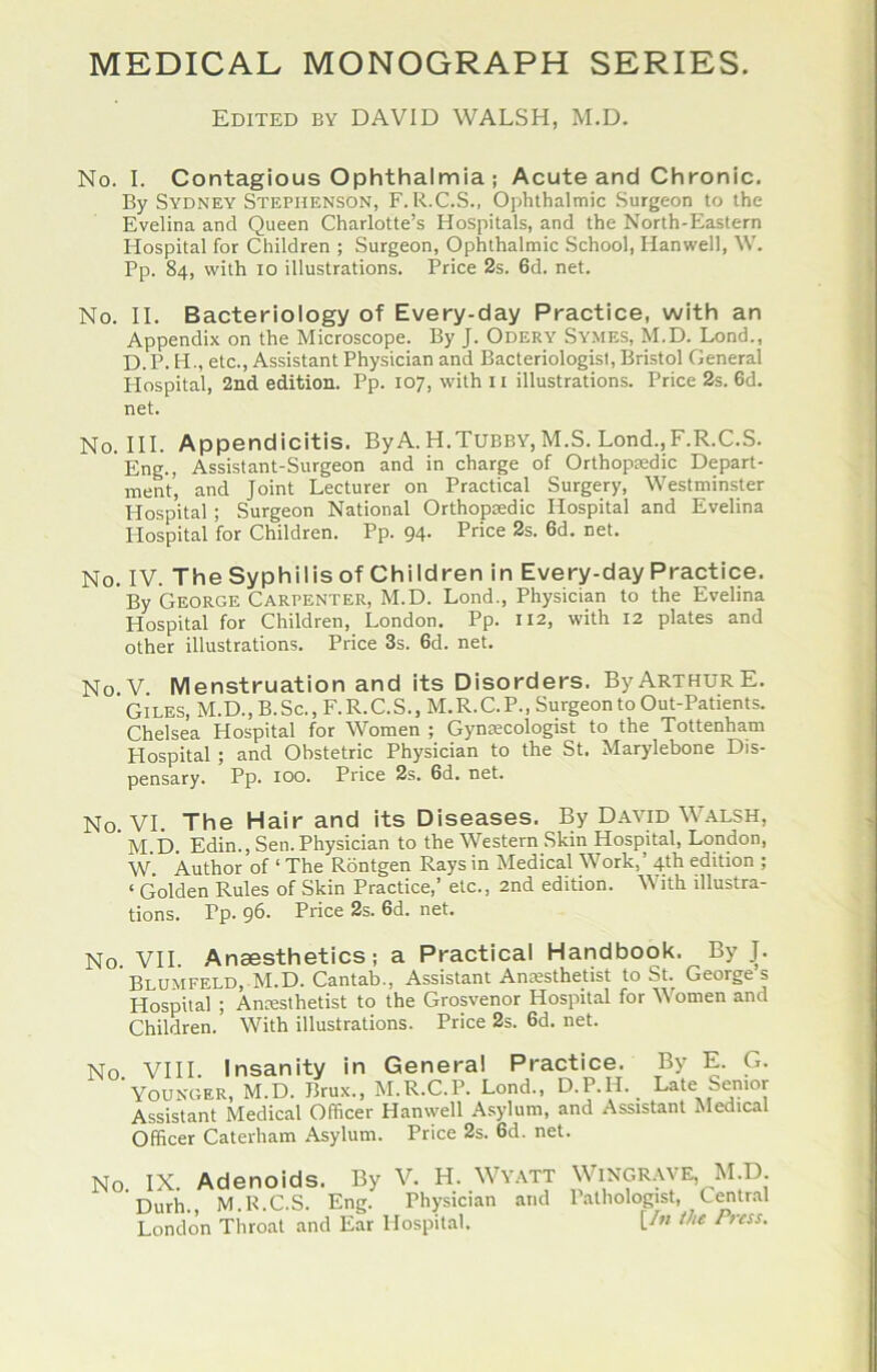 Edited by DAVID WALSH, M.D. No. I. Contagious Ophthalmia ; Acute and Chronic. By Sydney Stephenson, F. R.C.S., Ophthalmic Surgeon to the Evelina and Queen Charlotte’s Hospitals, and the North-Eastern Hospital for Children ; Surgeon, Ophthalmic School, Hanwell, W. Pp. 84, with 10 illustrations. Price 2s. 6d. net. No. II. Bacteriology of Every-day Practice, with an Appendix on the Microscope. By J. Odery Symes, M.D. Lond., D. P. H., etc.. Assistant Physician and Bacteriologist, Bristol General Hospital, 2nd edition. Pp. 107, with 11 illustrations. Price 2s. 6d. net. No. III. Appendicitis. ByA. H.Tubby, M.S. Lond.,F.R.C.S. Eng., Assistant-Surgeon and in charge of Orthopsedic Depart- ment, and Joint Lecturer on Practical Surgery, Westminster Hospital ; Surgeon National Orthopaedic Hospital and Evelina Hospital for Children. Pp. 94- Price 2s. 6d. net. No. IV. TheSyphilisof Children in Every-day Practice. By George Carpenter, M.D. Lond., Physician to the Evelina Hospital for Children, London. Pp. 112, with 12 plates and other illustrations. Price 3s. 6d. net. No.V. Menstruation and its Disorders. By Arthur E. Giles, M.D., B.Sc., F.R.C.S., M.R.C.P., Surgeon to Out-Patients. Chelsea Hospital for Women ; Gynecologist to the Tottenham Hospital ; and Obstetric Physician to the St. Marylebone Dis- pensary. Pp. 100. Price 2s. 6d. net. No. VI. The Hair and its Diseases. By David W.alsh, ' M i). Edin., Sen. Physician to the Western Skin Hospital, London, W. Author of ‘ The Rdntgen Rays in Medical Work,’ 4th edition ; ‘ Golden Rules of Skin Practice,’ etc., 2nd edition. With illustra- tions. Pp. 96. Price 2s. 6d. net. No VII. Anaesthetics; a Practical Handbook. By J. Blumfeld, M.D. Cantab., Assistant Amesthetist to St. Georges Hospital ; Ancesthetist to the Grosvenor Hospital for Women and Children. With illustrations. Price 2s. 6d. net. No. VIII. Insanity in Genera! Practice. By E. G. Younger, M.D. Brux., M.R.C.P. Lond., D.P.H. Late Senior Assistant Medical Officer Hanwell Asylum, and Assistant Medical Officer Caterham Asylum. Price 2s. 6d. net. No. IX. Adenoids. By V. H. Wy.vtt Wingr.we, M.D Durh. M.R.C.S. Eng. Physician and P.ithologist, Central Londo’n Throat and Ear Hospital. U» Press.