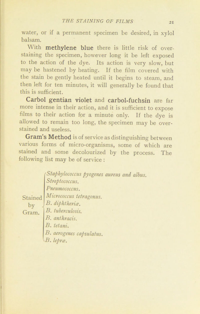 21 water, or if a permanent specimen be desired, in xylol balsam. With methylene blue there is little risk of over- staining the specimen, however long it be left exposed to the action of the dye. Its action is very slow, but may be hastened by heating. If the film covered with the stain be gently heated until it begins to steam, and then left for ten minutes, it will generally be found that this is sufficient. Carbol gentian violet and carbol-fuchsin are far more intense in their action, and it is sufficient to expose films to their action for a minute only. If the dye is allowed to remain too long, the specimen may be over- stained and useless. Gram’s Method is of service as distinguishing between various forms of micro-organisms, some of which are stained and some decolourized by the process. The following list may be of service : Stained by . Gram. 'Staphylococcus pyogenes aureus and albus. Streptococcus. Pneumococcus. Micrococcus tetragonus. B. diphtherice. B. tuberculosis. B. anthracis. B. tetani. B. aerogenes capsulatus. -B. lepra;.