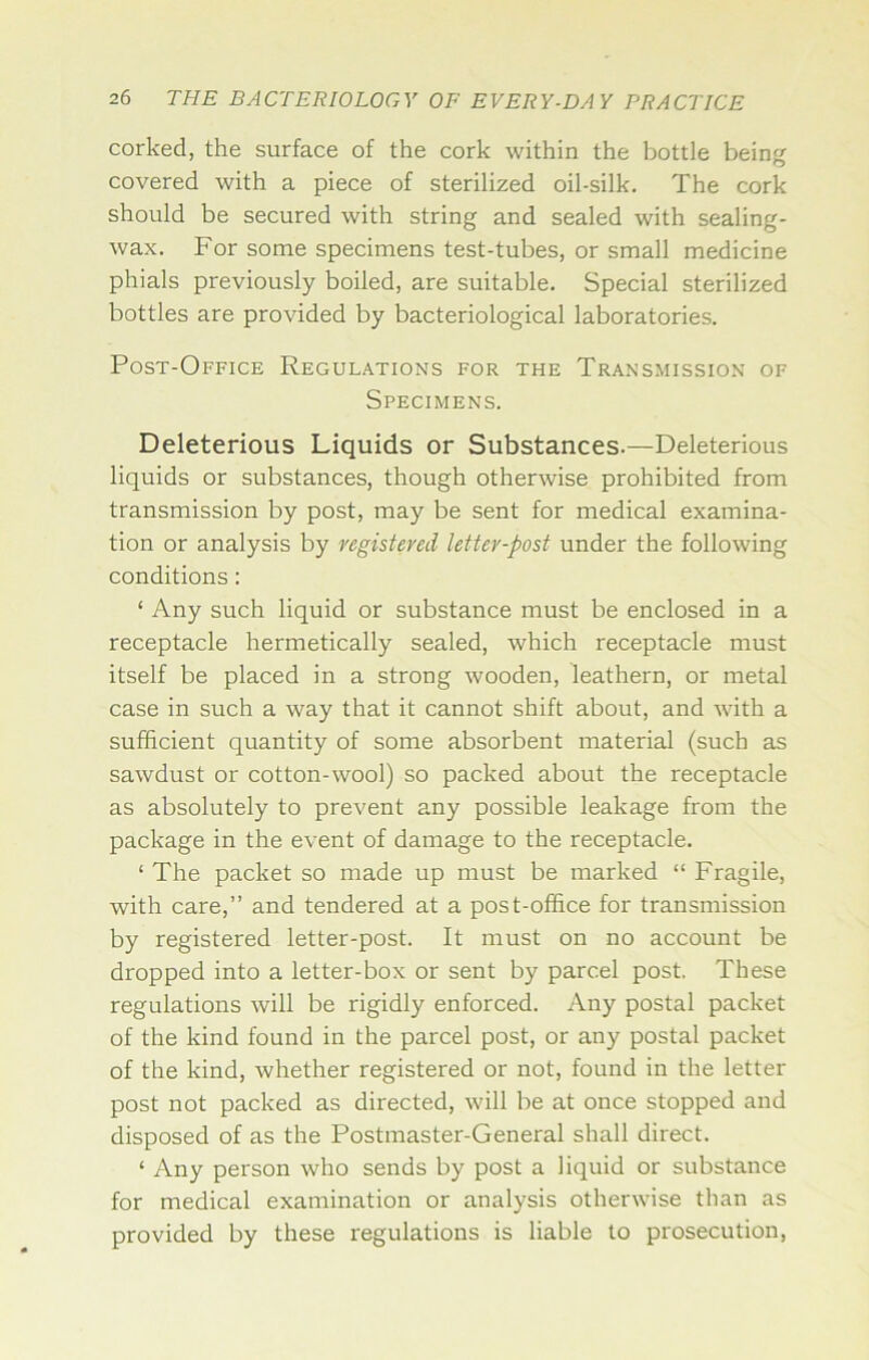 corked, the surface of the cork within the bottle being covered with a piece of sterilized oil-silk. The cork should be secured with string and sealed with sealing- wax. For some specimens test-tubes, or small medicine phials previously boiled, are suitable. Special sterilized bottles are provided by bacteriological laboratories. Post-Office Regulations for the Transmission of Specimens. Deleterious Liquids or Substances.—Deleterious liquids or substances, though otherwise prohibited from transmission by post, may be sent for medical examina- tion or analysis by registered letter-post under the following conditions: ‘ Any such liquid or substance must be enclosed in a receptacle hermetically sealed, which receptacle must itself be placed in a strong wooden, leathern, or metal case in such a way that it cannot shift about, and with a sufficient quantity of some absorbent material (such as sawdust or cotton-wool) so packed about the receptacle as absolutely to prevent any possible leakage from the package in the event of damage to the receptacle. ‘ The packet so made up must be marked “ Fragile, with care,” and tendered at a post-office for transmission by registered letter-post. It must on no account be dropped into a letter-box or sent by parcel post. These regulations will be rigidly enforced. Any postal packet of the kind found in the parcel post, or any postal packet of the kind, whether registered or not, found in the letter post not packed as directed, will be at once stopped and disposed of as the Postmaster-General shall direct. ‘ Any person who sends by post a liquid or substance for medical examination or analysis otherwise than as provided by these regulations is liable to prosecution,