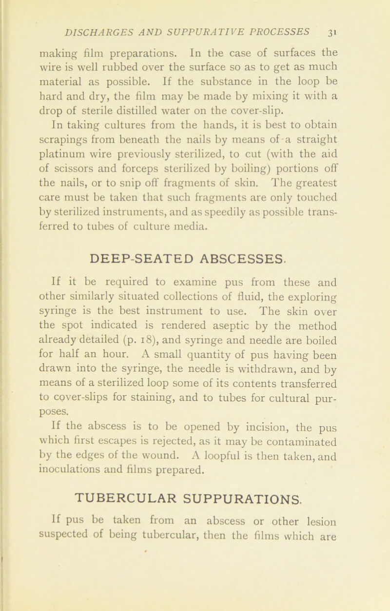 making film preparations. In the case of surfaces the wire is well rubbed over the surface so as to get as much material as possible. If the substance in the loop be hard and dry, the film may be made by mixing it with a drop of sterile distilled water on the cover-slip. In taking cultures from the hands, it is best to obtain scrapings from beneath the nails by means of-a straight platinum wire previously sterilized, to cut (with the aid of scissors and forceps sterilized by boiling) portions off the nails, or to snip off fragments of skin. The greatest care must be taken that such fragments are only touched by sterilized instruments, and as speedily as possible trans- ferred to tubes of culture media. DEEP-SEATED ABSCESSES. If it be required to examine pus from these and other similarly situated collections of fluid, the exploring syringe is the best instrument to use. The skin over the spot indicated is rendered aseptic by the method already detailed (p. 18), and syringe and needle are boiled for half an hour. A small quantity of pus having been drawn into the syringe, the needle is withdrawn, and by means of a sterilized loop some of its contents transferred to cover-slips for staining, and to tubes for cultural pur- poses. If the abscess is to be opened by incision, the pus which first escapes is rejected, as it may be contaminated by the edges of the wound. A loopful is then taken, and inoculations and films prepared. TUBERCULAR SUPPURATIONS. If pus be taken from an abscess or other lesion suspected of being tubercular, then the films which are