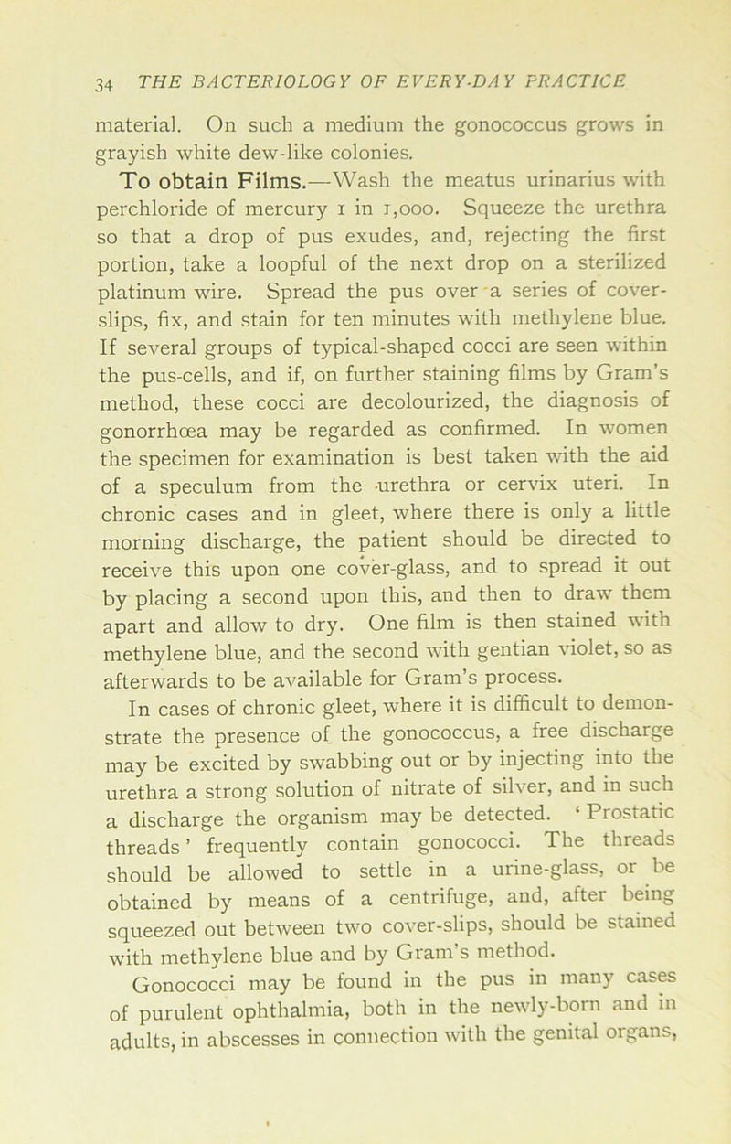 material. On such a medium the gonococcus grows in grayish white dew-like colonies. To obtain Films.—Wash the meatus urinarius with perchloride of mercury i in i,ooo. Squeeze the urethra so that a drop of pus exudes, and, rejecting the first portion, take a loopful of the next drop on a sterilized platinum wire. Spread the pus over a series of cover- slips, fix, and stain for ten minutes with methylene blue. If several groups of typical-shaped cocci are seen within the pus-cells, and if, on further staining films by Gram’s method, these cocci are decolourized, the diagnosis of gonorrhoea may be regarded as confirmed. In women the specimen for examination is best taken with the aid of a speculum from the -urethra or cervix uteri. In chronic cases and in gleet, where there is only a little morning discharge, the patient should be directed to receive this upon one cover-glass, and to spread it out by placing a second upon this, and then to draw them apart and allow to dry. One film is then stained with methylene blue, and the second with gentian violet, so as afterwards to be available for Gram’s process. In cases of chronic gleet, where it is difficult to demon- strate the presence of the gonococcus, a free discharge may be excited by swabbing out or by injecting into the urethra a strong solution of nitrate of silver, and in such a discharge the organism may be detected. ‘ Prostatic threads’ frequently contain gonococci. The threads should be allowed to settle in a urine-glass, or be obtained by means of a centrifuge, and, after being squeezed out between two cover-slips, should be stained with methylene blue and by Gram s method. Gonococci may be found in the pus in many cases of purulent ophthalmia, both in the newly-born and in adults, in abscesses in connection with the genital organs,