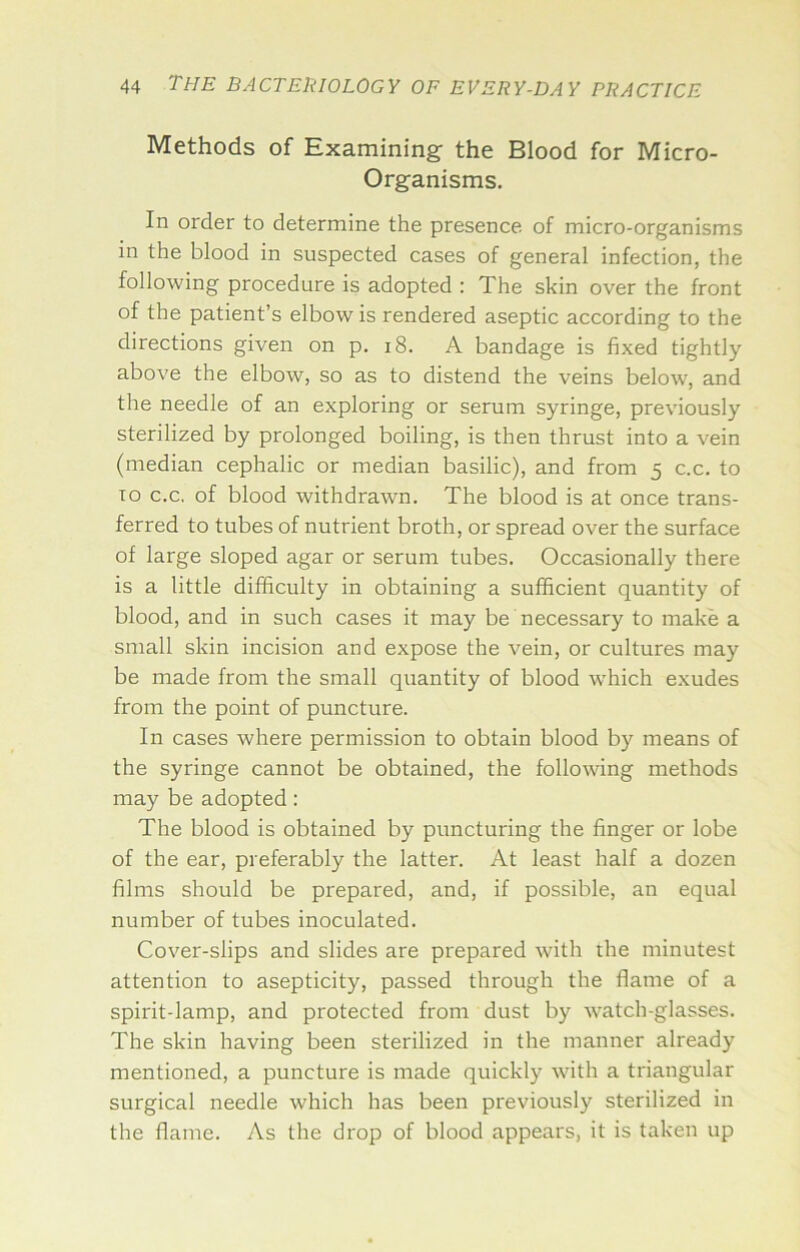 Methods of Examining- the Blood for Micro- Organisms. In order to determine the presence of micro-organisms m the blood in suspected cases of general infection, the following procedure is adopted : The skin over the front of the patient’s elbow is rendered aseptic according to the directions given on p. i8. A bandage is fixed tightly above the elbow, so as to distend the veins below, and the needle of an exploring or serum syringe, prevdously sterilized by prolonged boiling, is then thrust into a vein (median cephalic or median basilic), and from 5 c.c. to TO c.c, of blood withdrawn. The blood is at once trans- ferred to tubes of nutrient broth, or spread over the surface of large sloped agar or serum tubes. Occasionally there is a little difficulty in obtaining a sufficient quantity of blood, and in such cases it may be necessary to make a small skin incision and expose the vein, or cultures may be made from the small quantity of blood which exudes from the point of puncture. In cases where permission to obtain blood by means of the syringe cannot be obtained, the follovdng methods may be adopted: The blood is obtained by puncturing the finger or lobe of the ear, preferably the latter. At least half a dozen films should be prepared, and, if possible, an equal number of tubes inoculated. Cover-slips and slides are prepared with the minutest attention to asepticity, passed through the flame of a spirit-lamp, and protected from dust by watch-glasses. The skin having been sterilized in the manner already mentioned, a puncture is made quickly with a triangular surgical needle which has been previously sterilized in the flame. As the drop of blood appears, it is taken up