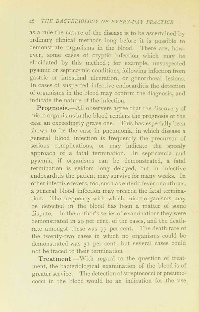 as a rule the nature of the disease is to be ascertained by ordinary clinical methods long before it is possible to demonstrate organisms in the blood. There are, how- ever, some cases of cryptic infection which may be elucidated by this method; for example, unsuspected pyaemic or septicaemic conditions, following infection from gastric or intestinal ulceration, or gonorrhoeal lesions. In cases of suspected infective endocarditis the detection of organisms in the blood may confirm the diagnosis, and indicate the nature of the infection. Prognosis.—All observers agree that the discovery of micro-organisms in the blood renders the prognosis of the case an exceedingly grave one. This has especially been shown to be the case in pneumonia, in which disease a general blood infection is frequently the precursor of serious complications, or may indicate the speedy approach of a fatal termination. In septicaemia and pyaemia, if organisms can be demonstrated, a fatal termination is seldom long delayed, but in infective endocarditis the patient may survive for many weeks. In other infective fevers, too, such as enteric fever or anthrax, a general blood infection may precede the fatal termina- tion. The frequency with which micro-organisms may be detected in the blood has been a matter of some dispute. In the author’s series of examinations they were demonstrated in 29 per cent, of the cases, and the death- rate amongst these was 77 per cent. The death-rate of the twenty-two cases in which no organisms could be demonstrated was 31 per cent, but several cases could not be traced to their termination. Treatment.—With regard to the question of treat- ment, the bacteriological examination of the blood is of greater service. The detection of streptococci or pneumo- cocci in the blood would be an indication for the use