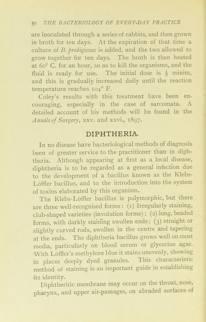 are inoculated through a series of rabbits, and then grown in broth for ten days. At the expiration of that time a culture of B. prodigiosus is added, and the two allowed to grow together for ten days. The broth is then heated at 6o° C. for an hour, so as to kill the organisms, and the fluid is ready for use. The initial dose is i minim, and this is gradually increased daily until the reaction temperature reaches 104° F. Coley’s results with this treatment have been en- couraging, especially in the case of sarcomata. A detailed account of his methods will be found in the A nnals of Surgery, xxv. and xxvi., 1897. DIPHTHERIA. In no disease have bacteriological methods of diagnosis been of greater service to the practitioner than in diph- theria. Although appearing at first as a local disease, diphtheria is to be regarded as a general infection due to the development of a bacillus known as the Klebs- Loffler bacillus, and to the introduction into the system of toxins elaborated by this organism. The Klebs-Loffler bacillus is polymorphic, but there are three well-recognised forms : (i) Irregularly staining, club-shaped varieties (involution forms); (2) long, beaded forms, with darkly staimng sAvollen ends; (3) straight or slightly curved rods, SAVollen in the centre and tapering at the ends. The diphtheria bacillus grows Avell on most media, particularly on blood serum or glycerine agar. With Loffler’s methylene blue it stains unevenly, showing in places deeply dyed granules. This characteristic method of staining is an important guide in establishing its identity. Diphtheritic membrane may occur on the throat, nose, pharynx, and upper air-passages, on abraded surfaces of