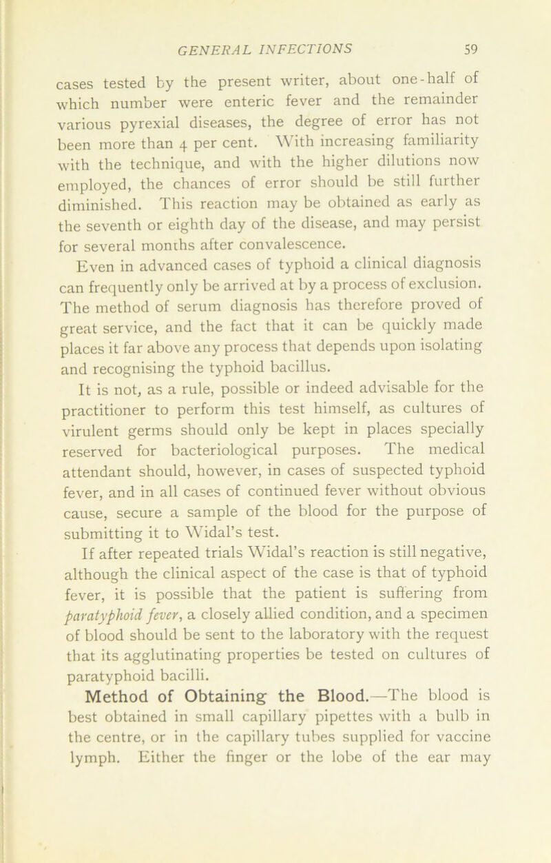 cases tested by the present writer, about one-half of which number were enteric fever and the remainder various pyrexial diseases, the degree of error has not been more than 4 per cent. With increasing familiarity with the technique, and with the higher dilutions now employed, the chances of error should be still further diminished. This reaction may be obtained as early as the seventh or eighth day of the disease, and may persist for several months after convalescence. Even in advanced cases of typhoid a clinical diagnosis can frequently only be arrived at by a process of exclusion. The method of serum diagnosis has therefore proved of great service, and the fact that it can be quickly made places it far above any process that depends upon isolating and recognising the typhoid bacillus. It is not, as a rule, possible or indeed advisable for the practitioner to perform this test himself, as cultures of virulent germs should only be kept in places specially reserved for bacteriological purposes. The medical attendant should, however, in cases of suspected typhoid fever, and in all cases of continued fever without obvious cause, secure a sample of the blood for the purpose of submitting it to Widal’s test. If after repeated trials Widal’s reaction is still negative, although the clinical aspect of the case is that of typhoid fever, it is possible that the patient is suffering from paratyphoid fever, a closely allied condition, and a specimen of blood should be sent to the laboratory with the request that its agglutinating properties be tested on cultures of paratyphoid bacilli. Method of Obtaining the Blood.—The blood is best obtained in small capillary pipettes with a bulb in the centre, or in the capillary tubes supplied for vaccine lymph. Either the finger or the lobe of the ear may