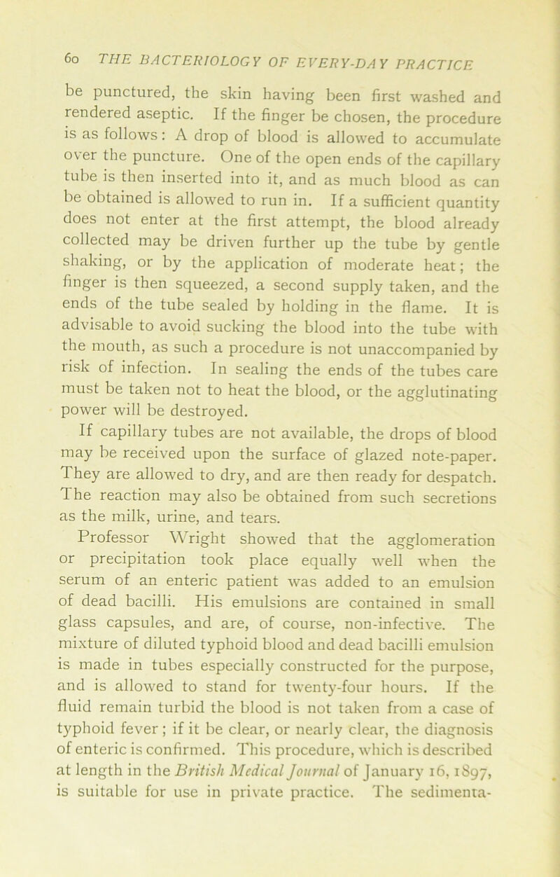 be punctured, the skin having been first washed and rendered aseptic. If the finger be chosen, the procedure is as follows: A drop of blood is allowed to accumulate over the puncture. One of the open ends of the capillary tube is then inserted into it, and as much blood as can be obtained is allowed to run in. If a sufficient quantity does not enter at the first attempt, the blood already collected may be driven further up the tube by gentle shaking, or by the application of moderate heat; the finger is then squeezed, a second supply taken, and the ends of the tube sealed by holding in the flame. It is advisable to avoid sucking the blood into the tube with the mouth, as such a procedure is not unaccompanied by risk of infection. In sealing the ends of the tubes care must be taken not to heat the blood, or the agglutinating power will be destroyed. If capillary tubes are not available, the drops of blood may be received upon the surface of glazed note-paper. They are allowed to dry, and are then ready for despatch. The reaction may also be obtained from such secretions as the milk, urine, and tears. Professor Wright showed that the agglomeration or precipitation took place equally well when the serum of an enteric patient was added to an emulsion of dead bacilli. His emulsions are contained in small glass capsules, and are, of course, non-infective. The mixture of diluted typhoid blood and dead bacilli emulsion is made in tubes especially constructed for the purpose, and is allowed to stand for twenty-four hours. If the fluid remain turbid the blood is not taken from a case of typhoid fever ; if it be clear, or nearly clear, the diagnosis of enteric is confirmed. This procedure, which is described at length in the British Medical Journal of January i6,1897, is suitable for use in private practice. The sedimenra-