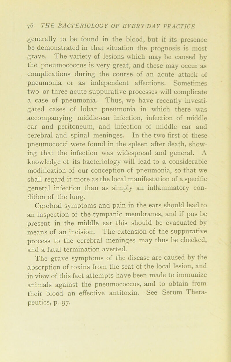 generally to be found in the blood, but if its presence be demonstrated in that situation the prognosis is most grave. The variety of lesions which may be caused by the pneumococcus is very great, and these may occur as complications during the course of an acute attack of pneumonia or as independent affections. Sometimes two or three acute suppurative processes will complicate a case of pneumonia. Thus, we have recently investi- gated cases of lobar pneumonia in which there was accompanying middle-ear infection, infection of middle ear and peritoneum, and infection of middle ear and cerebral and spinal meninges. In the two first of these pneumococci were found in the spleen after death, show- ing that the infection was widespread and general. A knowledge of its bacteriology will lead to a considerable modification of our conception of pneumonia, so that we shall regard it more as the local manifestation of a specific general infection than as simply an inflammatory con- dition of the lung. Cerebral symptoms and pain in the ears should lead to an inspection of the tympanic membranes, and if pus be present in the middle ear this should be evacuated by means of an incision. The extension of the suppurative process to the cerebral meninges may thus be checked, and a fatal termination averted. The grave symptoms of the disease are caused by the absorption of toxins from the seat of the local lesion, and in view of this fact attempts have been made to immunize animals against the pneumococcus, and to obtain from their blood an effective antitoxin. See Serum Thera- peutics, p. 97.