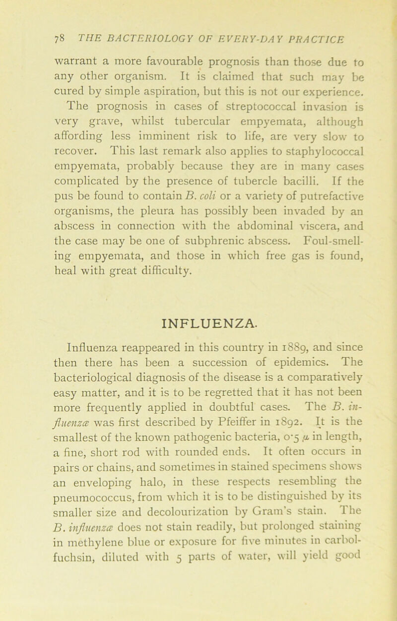 warrant a more favourable prognosis than those due to any other organism. It is claimed that such may be cured by simple aspiration, but this is not our experience. The prognosis in cases of streptococcal invasion is very grave, whilst tubercular empyemata, although affording less imminent risk to life, are very slow to recover. This last remark also applies to staphylococcal empyemata, probably because they are in many cases complicated by the presence of tubercle bacilli. If the pus be found to contain B. coli or a variety of putrefactive organisms, the pleura has possibly been invaded by an abscess in connection with the abdominal viscera, and the case may be one of subphrenic abscess. Foul-smell- ing empyemata, and those in which free gas is found, heal with great difficulty. INFLUENZA. Influenza reappeared in this country in 1889, and since then there has been a succession of epidemics. The bacteriological diagnosis of the disease is a comparatively easy matter, and it is to be regretted that it has not been more frequently applied in doubtful cases. The B. iu- fluenzcB was first described by Pfeiffer in 1892. It is the smallest of the known pathogenic bacteria, o'5 in length, a fine, short rod with rounded ends. It often occurs in pairs or chains, and sometimes in stained specimens shows an enveloping halo, in these respects resembling the pneumococcus, from which it is to be distinguished by its smaller size and decolourization by Gram’s stain. The B. influenzce does not stain readily, but prolonged staining in methylene blue or exposure for five minutes in carbol- fuchsin, diluted with 5 parts of water, will yield good