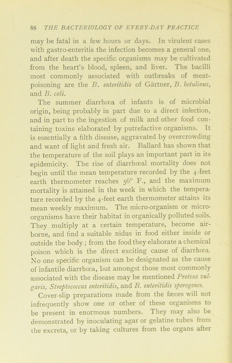 may be fatal in a few hours or days. In virulent cases with gastro-enteritis the infection becomes a general one, and after death the specific organisms may be cultivated from the heart’s blood, spleen, and liver. The bacilli most commonly associated with outbreaks of meat- poisoning are the B. enteritidis of Gartner, B. boiulinus, and B. coli. The summer diarrhoea of infants is of microbial origin, being probably in part due to a direct infection, and in part to the ingestion of milk and other food con- taining toxins elaborated by putrefactive organisms. It is essentially a filth disease, aggravated by overcrowding and want of light and fresh air. Ballard has shown that the temperature of the soil plays an important part in its epidemicity. The rise of diarrhoeal mortality does not begin until the mean temperature recorded by the 4-feet earth thermometer reaches 56° F., and the maximum mortality is attained in the week in which the tempera- ture recorded by the 4-feet earth thermometer attains its mean weekly maximum. The micro-organism or micro- organisms have their habitat in organically polluted soils. They multiply at a certain temperature, become air- borne, and find a suitable nidus in food either inside or outside the body ; from the food they elaborate a chemical poison which is the direct exciting cause of diarrhoea. No one specific organism can be designated as the cause of infantile diarrhoea, but amongst those most commonly associated with the disease may be mentioned Proteus vul- garis, Streptococcus enteritidis, and B. enteritidis sporogaics. Cover-slip preparations made from the fasces will not infrequently show one or other of these organisms to be present in enormous numbers. They may also be demonstrated by inoculating agar or gelatine tubes from the excreta, or by taking cultures from the organs after