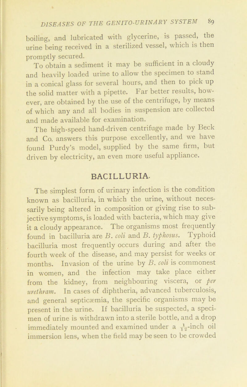 boiling, and lubricated with glycerine, is passed, the urine being received in a sterilized vessel, which is then promptly secured. Xo obtain a sediment it may be sufficient in a cloudy and heavdy loaded urine to allow the specimen to stand in a conical glass for several hours, and then to pick up the solid matter with a pipette. Far better results, how- ever, are obtained by the use of the centrifuge, by means of which any and all bodies in suspension are collected and made available for examination. The high-speed hand-driven centrifuge made by Beck and Co. answers this purpose excellently, and we have found Purdy’s model, supplied by the same firm, but driven by electricity, an even more useful appliance. BACILLURIA. The simplest form of urinary infection is the condition known as bacilluria, in which the urine, without neces- sarily being altered in composition or giving rise to sub- jective symptoms, is loaded with bacteria, which may give it a cloudy appearance. The organisms most frequently found in bacilluria are B. coli and B. typhosus. Typhoid bacilluria most frequently occurs during and after the fourth week of the disease, and may persist for weeks or months. Invasion of the urine by B. coli is commonest in women, and the infection may take place either from the kidney, from neighbouring viscera, or per urethrani. In cases of diphtheria, advanced tuberculosis, and general septicaemia, the specific organisms may be present in the urine. If bacilluria be suspected, a speci- men of urine is withdrawn into a sterile bottle, and a drop immediately mounted and examined under a ^\--inch oil immersion lens, when the field may be seen to be crowded