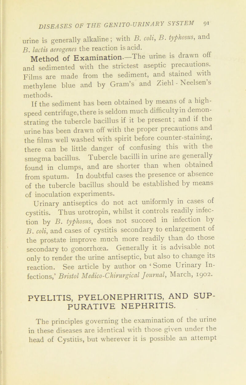 urine is generally alkaline; with B. coli, B. typhosus, and B. lactis aerogenes the reaction is acid. Method of Examination.—The urine is drawn off and sedimented with the strictest aseptic precautions. Films are made from the sediment, and stained with methylene blue and by Gram’s and Ziehl - Neelsen s methods. If the sediment has been obtained by means of a high- speed centrifuge, there is seldom much difficulty in demon- strating the tubercle bacillus if it be present; and if the urine has been drawn off with the proper precautions and the films well washed with spirit before counter-staining, there can be little danger of confusing this with the smegma bacillus. Tubercle bacilli in urine are generally found in clumps, and are shorter than when obtained from sputum. In doubtful cases the presence or absence of the tubercle bacillus should be established by means of inoculation experiments. Urinary antiseptics do not act uniformly in cases of cystitis. Thus urotropin, whilst it controls readily infec- tion by B, typhosus, does not succeed in infection by B. coli, and cases of cystitis secondary to enlargement of the prostate improve much more readily than do those secondary to gonorrhoea. Generally it is advisable not only to render the urine antiseptic, but also to change its reaction. See article by author on ‘Some Urinary In- fections,’ Bristol Medico-Chirurgiccil Journal, March, 1902. PYELITIS, PYELONEPHRITIS, AND SUP- PURATIVE NEPHRITIS. The principles governing the examination of the urine in these diseases are identical with those given under the head of Cystitis, but wherever it is possible an attempt