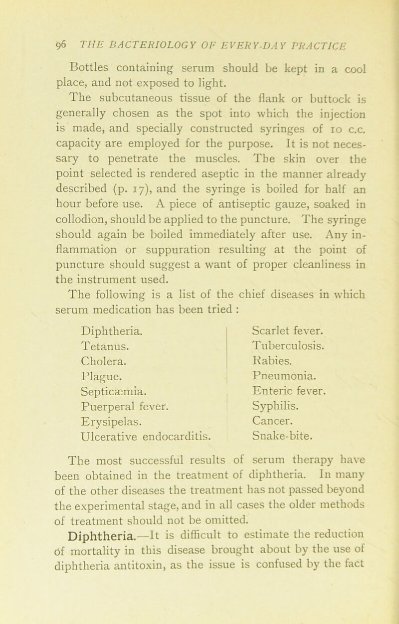 Bottles containing serum should be kept in a cool place, and not exposed to light. The subcutaneous tissue of the flank or buttock is generally chosen as the spot into which the injection is made, and specially constructed syringes of lo c.c. capacity are employed for the purpose. It is not neces- sary to penetrate the muscles. The skin over the point selected is rendered aseptic in the manner already described (p. 17), and the syringe is boiled for half an hour before use. A piece of antiseptic gauze, soaked in collodion, should be applied to the puncture. The syringe should again be boiled immediately after use. Any in- flammation or suppuration resulting at the point of puncture should suggest a want of proper cleanliness in the instrument used. The following is a list of the chief diseases in which serum medication has been tried : Diphtheria. Tetanus. Cholera. Plague. Septicaemia. Puerperal fever. Erysipelas. Ulcerative endocarditis. Scarlet fever. Tuberculosis. Rabies. Pneumonia. Enteric fever. Syphilis. Cancer. Snake-bite. The most successful results of serum therapy have been obtained in the treatment of diphtheria. In many of the other diseases the treatment has not passed beyond the experimental stage, and in all cases the older methods of treatment should not be omitted. Diphtheria.—It is difficult to estimate the reduction of mortality in this disease brought about by the use of diphtheria antitoxin, as the issue is confused by the fact