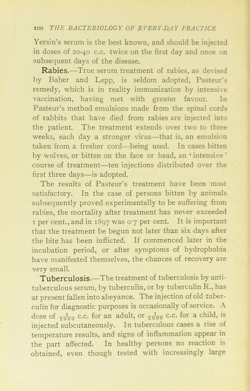 Yersin’s serum is the best known, and should be injected in doses of 20-40 c.c. twice on the first day and once on subsequent days of the disease. Rabies.—True serum treatment of rabies, as devised by Baber and Lepp, is seldom adopted, Pasteur’s remedy, which is in reality immunization by intensive vaccination, having met with greater favour. In Pasteur’s method emulsions made from the spinal cords of rabbits that have died from rabies are injected into the patient. The treatment extends over two to three weeks, each day a stronger virus—that is, an emulsion taken from a fresher cord—being used. In cases bitten by wolves, or bitten on the face or head, an ‘ intensive ’ course of treatment—ten injections distributed over the first three days—is adopted. The results of Pasteur’s treatment have been most satisfactory. In the case of persons bitten by animals subsequently proved experimentally to be suffering from rabies, the mortality after treatment has never exceeded I per cent., and in 1897 °‘7 cent. It is important that the treatment be begun not later than six days after the bite has been inflicted. If commenced later in the incubation period, or after symptoms of hydrophobia have manifested themselves, the chances of recovery are very small. Tuberculosis.—The treatment of tuberculosis by anti- tuberculous serum, by tuberculin, or by tuberculin R., has at present fallen into abeyance. The injection of old tuber- culin for diagnostic purposes is occasionally of service. A dose of c.c. for an adult, or c.c. for a child, is injected subcutaneously. In tuberculous cases a rise of temperature results, and signs of inflammation appear in the part affected. In healthy persons no reaction is obtained, even though tested with increasingly large