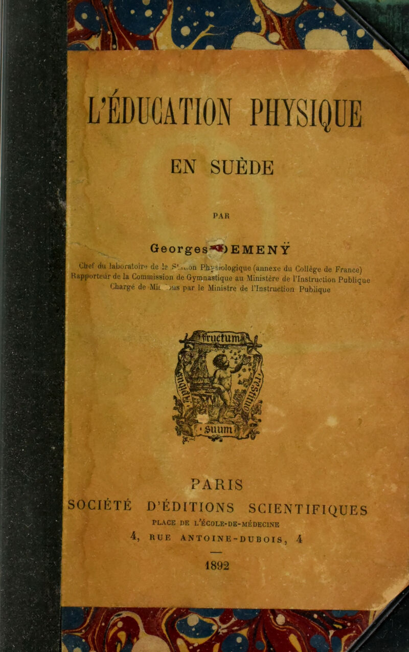 / EN SUÈDE PAR Georges*») E ME N Ÿ Chef du laboratoire de le S' u.an Phy siologique (annexe du Collège de France) Rapporteur de la Commission de Gymnastique au Ministère de l’Instruction Publique Chargé de Mit ' ms par le Ministre de l’Instruction Publique PARIS SOCIÉTÉ D’ÉDITIONS SCIENTIFIQUES PLACE DE L’ÉCOLE-DE-MÉDECINE 4, RUE ANTOINE- DU DOIS, 4 4892