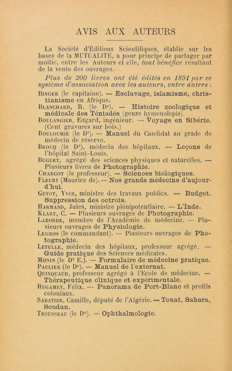 AVIS AUX AUTEURS La Société d’Éditions Scientifiques, établie sur les bases de la MUTUALITÉ, a pour principe de partager par moitié, entre les Auteurs et elle, tout bénéfice résultant de la vente des ouvrages. Plus de 200 livres ont été édités en 1891 par ce système d’association avec les auteurs, entre autres : Binger (le capitaine). — Esclavage, islamisme, chris- tianisme en Afrique. Blanchard, R. (le D1'). — Histoire zoologique et médicale des Téniadés (genre hymenolepis). Boulangier, Ectgard, ingénieur. — Voyage en Sibérie. (Cent gravures sur bois.) Bouloumié (le Ur). — Manuel du Candidat au grade de médecin de réserve. Brocq (le Dr), médecin des hôpitaux. — Leçons de l'hôpital Saint-Louis. Buguet, agrégé des sciences physiques et naturelles. — Plusieurs livres de Photographie. Ciiargot (le professeur). — Sciences biologiques. Fleury (Maurice de).— Nos grands médecins d’aujour- d’hui. Guyot, Yves, ministre des travaux publics. — Budget. Suppression des octrois. Harmand, Jules, ministre plénipotentiaire. — L’Inde. Klary, C. — Plusieurs ouvrages de Photographie. Laborde, membre de l’Académie de médecine. — Plu- sieurs ouvrages de Physiologie. Legros (le commandant). — Plusieurs ouvrages de Pho- tographie. Letulle, médecin des hôpitaux, professeur agrégé. — Guide pratique des Sciences médicales. Monin (le Dr E.). — Formulaire de médecine pratique. Paulier (le Dr). — Manuel de l’externat. Quinquaud, professeur agrégé à l’Ecole de médecine. — Thérapeutique clinique et expérimentale. Regamey, Félix. — Panorama de Port-Blanc et profils coloniaux. Sabatier, Camille, député de l’Algérie. — Touat, Sahara, Soudan. Trousseau (le Dr). — Ophthalmologie.