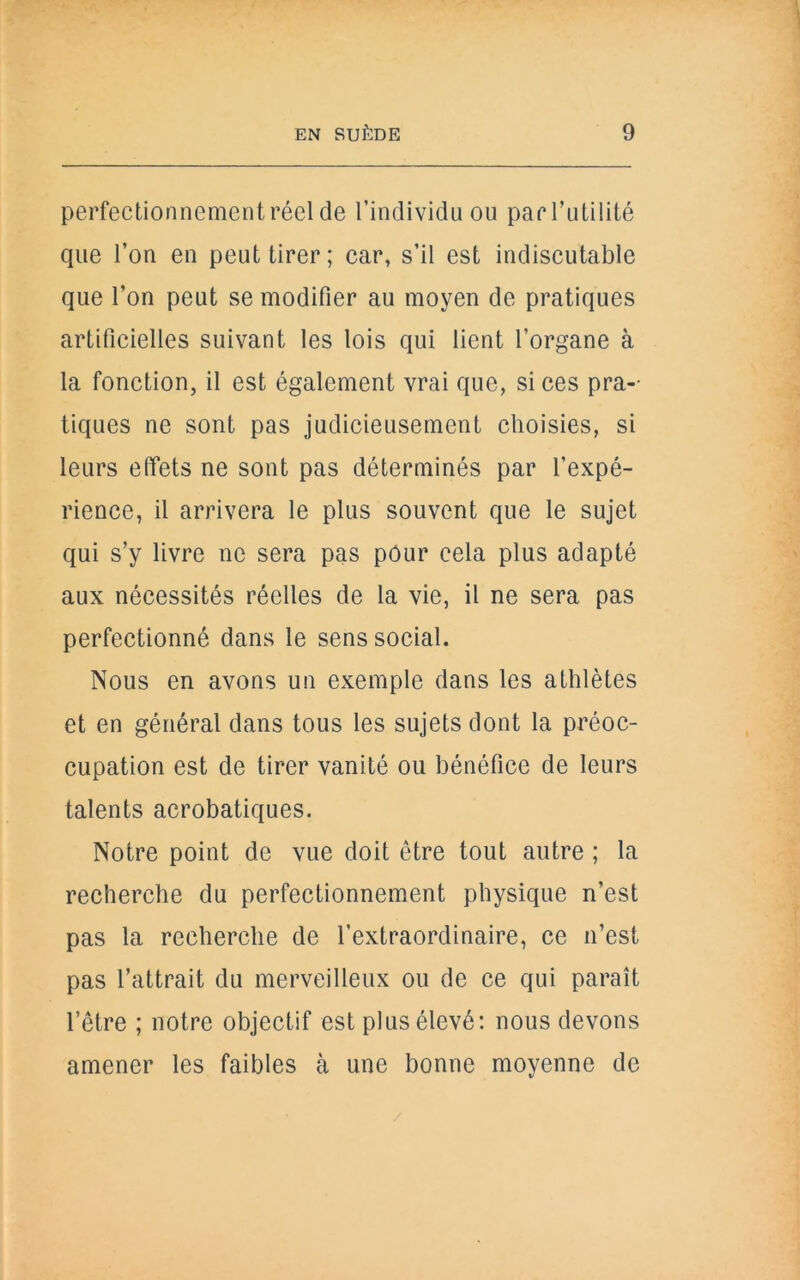 perfectionnement réel de l’individu ou par l’utilité que l’on en peut tirer; car, s’il est indiscutable que l’on peut se modifier au moyen de pratiques artificielles suivant les lois qui lient l’organe à la fonction, il est également vrai que, si ces pra-- tiques ne sont pas judicieusement choisies, si leurs effets ne sont pas déterminés par l’expé- rience, il arrivera le plus souvent que le sujet qui s’y livre ne sera pas pour cela plus adapté aux nécessités réelles de la vie, il ne sera pas perfectionné dans le sens social. Nous en avons un exemple dans les athlètes et en général dans tous les sujets dont la préoc- cupation est de tirer vanité ou bénéfice de leurs talents acrobatiques. Notre point de vue doit être tout autre ; la recherche du perfectionnement physique n’est pas la recherche de l’extraordinaire, ce n’est pas l’attrait du merveilleux ou de ce qui paraît l’être ; notre objectif est plus élevé: nous devons amener les faibles à une bonne moyenne de