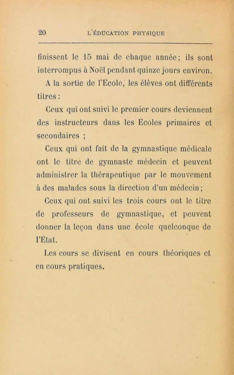 finissent le 15 mai cle chaque année; ils sont interrompus à Noël pendant quinze jours environ. A la sortie de l’École, les élèves ont différents titres : Ceux qui ont suivi le premier cours deviennent des instructeurs dans les Écoles primaires et secondaires ; Ceux qui ont fait de la gymnastique médicale ont le titre de gymnaste médecin et peuvent administrer la thérapeutique par le mouvement à des malades sous la direction d’un médecin; Ceux qui ont suivi les trois cours ont le titre de professeurs de gymnastique, et peuvent donner la leçon dans une école quelconque de l’État. Les cours se divisent en cours théoriques et en cours pratiques.