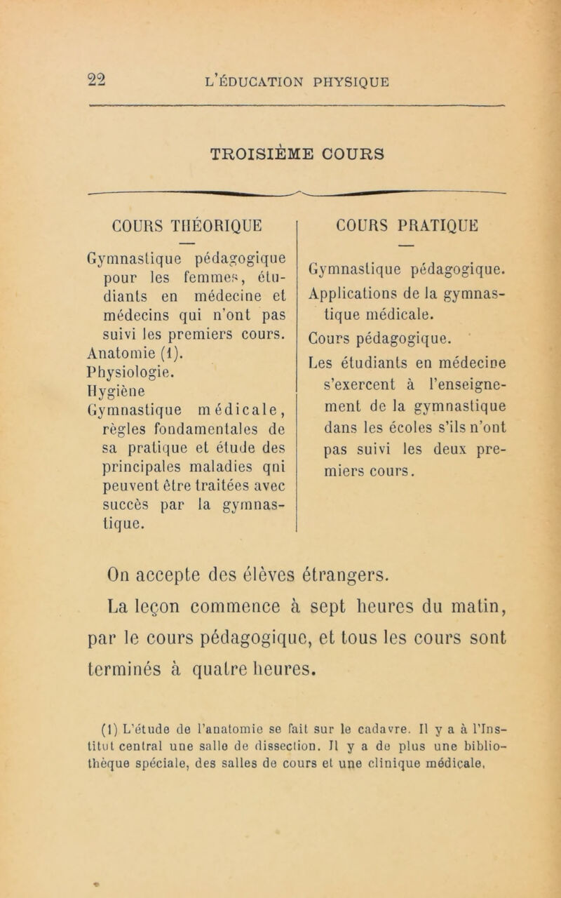 TROISIÈME COURS COURS THÉORIQUE Gymnastique pédagogique pour les femmes, étu- diants en médecine et médecins qui n’ont pas suivi les premiers cours. Anatomie (1). Physiologie. Hygiène Gymnastique médicale, règles fondamentales de sa pratique et étude des principales maladies qni peuvent être traitées avec succès par la gymnas- tique. COURS PRATIQUE Gymnastique pédagogique. Applications de la gymnas- tique médicale. Cours pédagogique. Les étudiants en médecine s’exercent à l’enseigne- ment de la gymnastique dans les écoles s’ils n’ont pas suivi les deux pre- miers cours. On accepte des élèves étrangers. La leçon commence à sept heures du matin, par le cours pédagogique, et tous les cours sont terminés à quatre heures. (1) L’étude de l’anatomie se fait sur le cadavre. Il y a à l'Ins- titut central une sallo de dissection. Il y a de plus une biblio- thèque spéciale, des salles de cours et une clinique médicale,