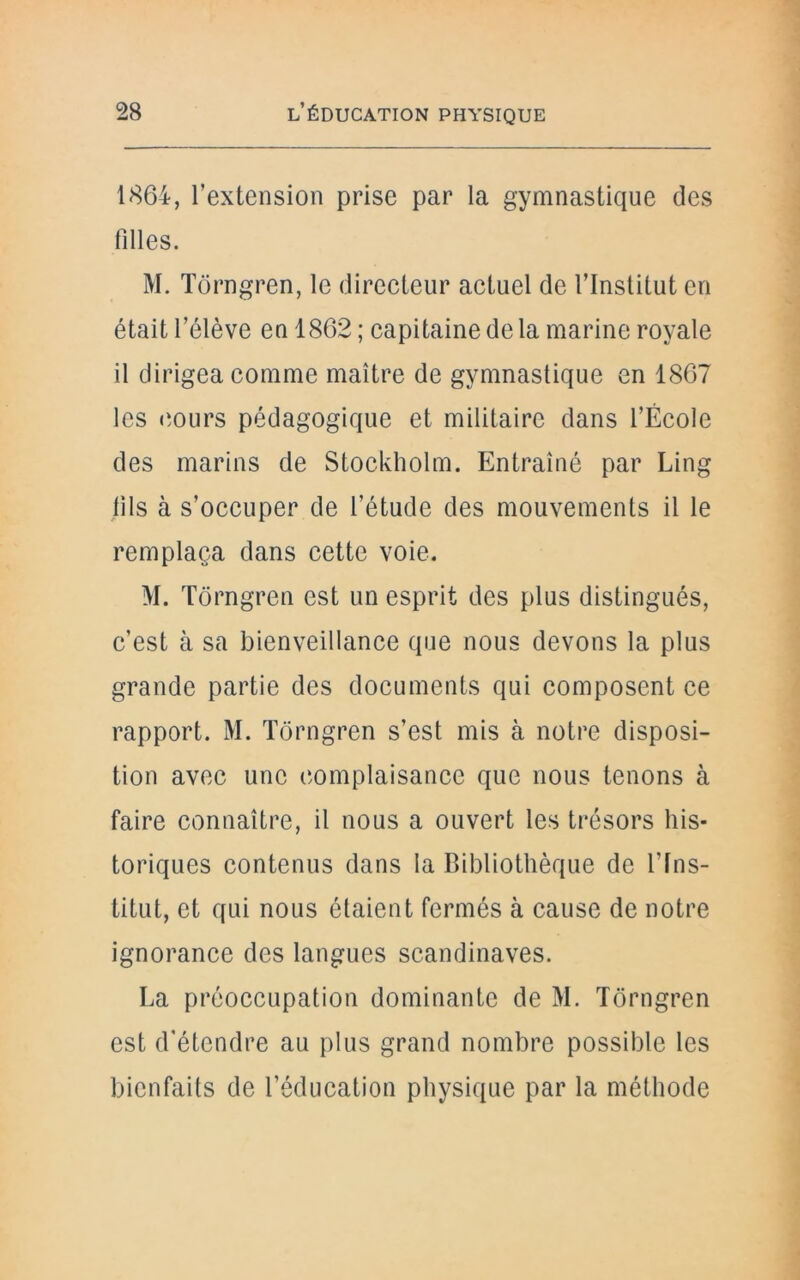 1864, l’extension prise par la gymnastique des filles. M. Tôrngren, le directeur actuel de l’Institut en était l’élève en 1862 ; capitaine de la marine royale il dirigea comme maître de gymnastique en 1867 les cours pédagogique et militaire dans l’École des marins de Stockholm. Entraîné par Ling fils à s’occuper de l’étude des mouvements il le remplaça dans cette voie. M. Tôrngren est un esprit des plus distingués, c’est à sa bienveillance que nous devons la plus grande partie des documents qui composent ce rapport. M. Tôrngren s’est mis à notre disposi- tion avec une complaisance que nous tenons à faire connaître, il nous a ouvert les trésors his- toriques contenus dans la Bibliothèque de l'Ins- titut, et qui nous étaient fermés à cause de notre ignorance des langues Scandinaves. La préoccupation dominante de M. Tôrngren est d’étendre au plus grand nombre possible les bienfaits de l’éducation physique par la méthode