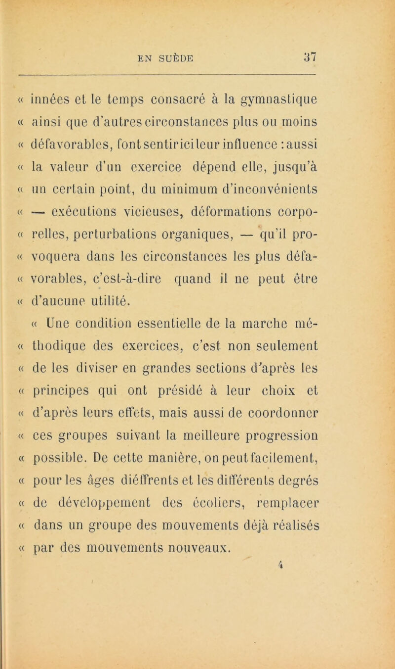 « innées el le temps consacré à la gymnastique « ainsi que d’autres circonstances plus ou moins « défavorables, fontsentiricileurinfluence :aussi « la valeur d’un exercice dépend elle, jusqu’à a un certain point, du minimum d’inconvénients « — exécutions vicieuses, déformations corpo- « relies, perturbations organiques, — qu’il pro- « voquera dans les circonstances les plus défa- « vorables, c’est-à-dire quand il ne peut être « d’aucune utilité. « Une condition essentielle de la marche mé- « tliodique des exercices, c’est non seulement « de les diviser en grandes sections d'après les « principes qui ont présidé à leur choix et « d’après leurs effets, mais aussi de coordonner « ces groupes suivant la meilleure progression « possible. De cette manière, on peut facilement, « pour les âges diéffrents et les différents degrés « de développement des écoliers, remplacer « dans un groupe des mouvements déjà réalisés « par des mouvements nouveaux. 4